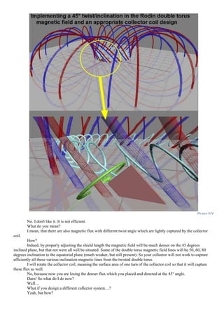 Picture 824
No. I don't like it. It is not efficient.
What do you mean?
I mean, that there are also magnetic flux with different twist angle which are lightly captured by the collector
coil.
How?
Indeed, by properly adjusting the shield length the magnetic field will be much denser on the 45 degrees
inclined plane, but that not were all will be situated. Some of the double torus magnetic field lines will be 50, 60, 80
degrees inclination to the equatorial plane (much weaker, but still present). So your collector will not work to capture
efficiently all these various inclination magnetic lines from the twisted double torus.
I will rotate the collector coil, meaning the surface area of one turn of the collector coil so that it will capture
these flux as well.
No, because now you are losing the denser flux which you placed and directed at the 45° angle.
Darn! So what do I do now?
Well…
What if you design a different collector system…?
Yeah, but how?
 