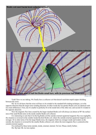 Picture 828
Yeah! Now we are talking. We finally have a collector coil that doesn't need that stupid copper shielding
between the wires.
Ok. So we do know that the wires will have to be winded to the standard left winding technique, or in the
opposite direction than the larger torus winding direction. In other words the two perfect Rodin coils are identical with
two main differences: First, one it's smaller to perfectly fit in the inside hole of the other one, and second it's winded in
the opposite direction.
Now the magnetic flux lines created by the larger standard Rodin coil will always cut almost at 90° the surface
area of the small Rodin turns in the inside smaller Rodin coil collector.
It is interesting to note that if on the big Rodin coil the outside external equatorial magnetic flux was negligible,
the situation is reversed on the smaller inside-the-hole Rodin coil, where the outside-external equatorial magnetic now is
stronger. Or in other terms if for the larger Rodin torus, the magnetic field was stronger inside and weaker on the
outside, the situation is reversed for the smaller Rodin collector coil, where the most magnetic flux is centered at the
outside-external equator.
I'm confused by these terms outside, inside, external, internal. I'm lost. Please clarify further.
Ok. My bad. Ok. Let me explain:
 