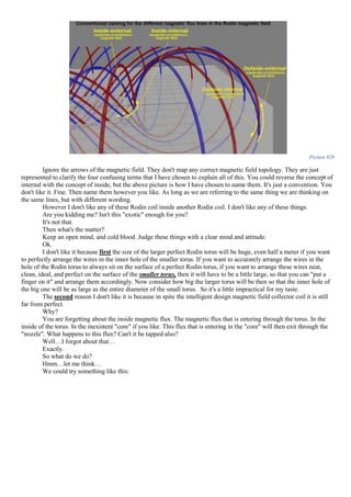Picture 829
Ignore the arrows of the magnetic field. They don't map any correct magnetic field topology. They are just
represented to clarify the four confusing terms that I have chosen to explain all of this. You could reverse the concept of
internal with the concept of inside, but the above picture is how I have chosen to name them. It's just a convention. You
don't like it. Fine. Then name them however you like. As long as we are referring to the same thing we are thinking on
the same lines, but with different wording.
However I don't like any of these Rodin coil inside another Rodin coil. I don't like any of these things.
Are you kidding me? Isn't this "exotic" enough for you?
It's not that.
Then what's the matter?
Keep an open mind, and cold blood. Judge these things with a clear mind and attitude.
Ok.
I don't like it because first the size of the larger perfect Rodin torus will be huge, even half a meter if you want
to perfectly arrange the wires in the inner hole of the smaller torus. If you want to accurately arrange the wires in the
hole of the Rodin torus to always sit on the surface of a perfect Rodin torus, if you want to arrange these wires neat,
clean, ideal, and perfect on the surface of the smaller torus, then it will have to be a little large, so that you can "put a
finger on it" and arrange them accordingly. Now consider how big the larger torus will be then so that the inner hole of
the big one will be as large as the entire diameter of the small torus. So it's a little impractical for my taste.
The second reason I don't like it is because in spite the intelligent design magnetic field collector coil it is still
far from perfect.
Why?
You are forgetting about the inside magnetic flux. The magnetic flux that is entering through the torus. In the
inside of the torus. In the inexistent "core" if you like. This flux that is entering in the "core" will then exit through the
"nozzle". What happens to this flux? Can't it be tapped also?
Well…I forgot about that…
Exactly.
So what do we do?
Hmm…let me think…
We could try something like this:
 
