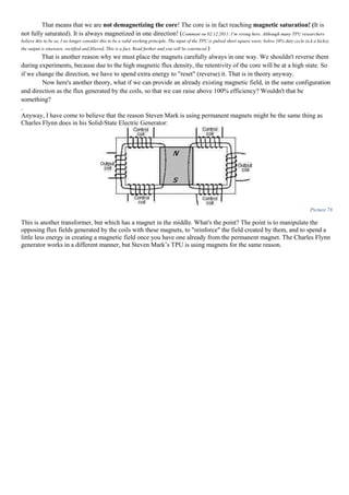 That means that we are not demagnetizing the core! The core is in fact reaching magnetic saturation! (It is
not fully saturated). It is always magnetized in one direction! (Comment on 02.12.2011: I’m wrong here. Although many TPU researchers
believe this to be so, I no longer consider this to be a valid working principle. The input of the TPU is pulsed short square wave, below 10% duty cycle (a.k.a kicks),
the output is sinewave, rectified and filtered. This is a fact. Read further and you will be convinced.)
That is another reason why we must place the magnets carefully always in one way. We shouldn't reverse them
during experiments, because due to the high magnetic flux density, the retentivity of the core will be at a high state. So
if we change the direction, we have to spend extra energy to "reset" (reverse) it. That is in theory anyway.
Now here's another theory, what if we can provide an already existing magnetic field, in the same configuration
and direction as the flux generated by the coils, so that we can raise above 100% efficiency? Wouldn't that be
something?
.
Anyway, I have come to believe that the reason Steven Mark is using permanent magnets might be the same thing as
Charles Flynn does in his Solid-State Electric Generator:
Picture 78
This is another transformer, but which has a magnet in the middle. What's the point? The point is to manipulate the
opposing flux fields generated by the coils with these magnets, to "reinforce" the field created by them, and to spend a
little less energy in creating a magnetic field once you have one already from the permanent magnet. The Charles Flynn
generator works in a different manner, but Steven Mark’s TPU is using magnets for the same reason.
 