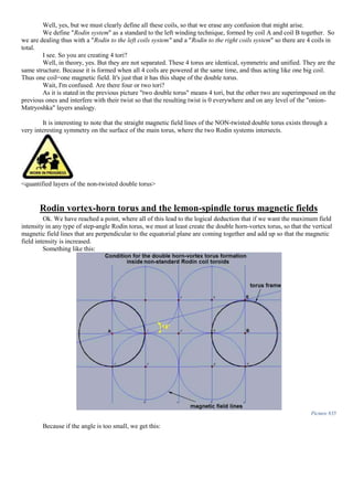 Well, yes, but we must clearly define all these coils, so that we erase any confusion that might arise.
We define "Rodin system" as a standard to the left winding technique, formed by coil A and coil B together. So
we are dealing thus with a "Rodin to the left coils system" and a "Rodin to the right coils system" so there are 4 coils in
total.
I see. So you are creating 4 tori?
Well, in theory, yes. But they are not separated. These 4 torus are identical, symmetric and unified. They are the
same structure. Because it is formed when all 4 coils are powered at the same time, and thus acting like one big coil.
Thus one coil=one magnetic field. It's just that it has this shape of the double torus.
Wait, I'm confused. Are there four or two tori?
As it is stated in the previous picture "two double torus" means 4 tori, but the other two are superimposed on the
previous ones and interfere with their twist so that the resulting twist is 0 everywhere and on any level of the "onion-
Matryoshka" layers analogy.
It is interesting to note that the straight magnetic field lines of the NON-twisted double torus exists through a
very interesting symmetry on the surface of the main torus, where the two Rodin systems intersects.
<quantified layers of the non-twisted double torus>
Rodin vortex-horn torus and the lemon-spindle torus magnetic fields
Ok. We have reached a point, where all of this lead to the logical deduction that if we want the maximum field
intensity in any type of step-angle Rodin torus, we must at least create the double horn-vortex torus, so that the vertical
magnetic field lines that are perpendicular to the equatorial plane are coming together and add up so that the magnetic
field intensity is increased.
Something like this:
Picture 835
Because if the angle is too small, we get this:
 