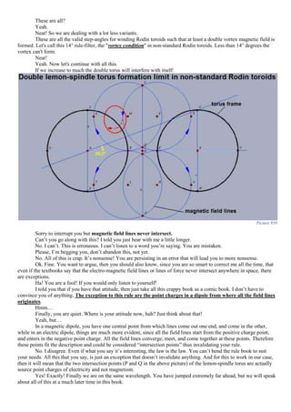 These are all?
Yeah.
Neat! So we are dealing with a lot less variants.
These are all the valid step-angles for winding Rodin toroids such that at least a double vortex magnetic field is
formed. Let's call this 14° rule-filter, the "vortex condition" in non-standard Rodin toroids. Less than 14° degrees the
vortex can't form.
Neat!
Yeah. Now let's continue with all this.
If we increase to much the double torus will interfere with itself:
Picture 839
Sorry to interrupt you but magnetic field lines never intersect.
Can’t you go along with this? I told you just bear with me a little longer.
No. I can’t. This is erroneous. I can’t listen to a word you’re saying. You are mistaken.
Please, I’m begging you, don’t abandon this, not yet.
No. All of this is crap. It’s nonsense! You are persisting in an error that will lead you to more nonsense.
Ok. Fine. You want to argue, then you should also know, since you are so smart to correct me all the time, that
even if the textbooks say that the electro-magnetic field lines or lines of force never intersect anywhere in space, there
are exceptions.
Ha! You are a fool! If you would only listen to yourself!
I told you that if you have that attitude, then just take all this crappy book as a comic book. I don’t have to
convince you of anything. The exception to this rule are the point charges in a dipole from where all the field lines
originates.
Hmm…
Finally, you are quiet. Where is your attitude now, huh? Just think about that!
Yeah, but…
In a magnetic dipole, you have one central point from which lines come out one end, and come in the other,
while in an electric dipole, things are much more evident, since all the field lines start from the positive charge point,
and enters in the negative point charge. All the field lines converge, meet, and come together at these points. Therefore
these points fit the description and could be considered “intersection points” thus invalidating your rule.
No. I disagree. Even if what you say it’s interesting, the law is the law. You can’t bend the rule book to suit
your needs. All this that you say, is just an exception that doesn’t invalidate anything. And for this to work in our case,
then it will mean that the two intersection points (P and Q in the above picture) of the lemon-spindle torus are actually
source point charges of electricity and not magnetism.
Yes! Exactly! Finally we are on the same wavelength. You have jumped extremely far ahead, but we will speak
about all of this at a much later time in this book.
 