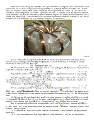 Well, consider the winding step angle 147°. This angle will make 120 outer points on the circumference. A 120
pointed star if you like. Now, disregard the fact that you will have to go through the center hole of the torus 120 times
before you complete a full turn, which seems a little absurd, but let's ignore that fact for now. Ok. Let's consider we
have chosen such a configuration. The column 4 says that we will have a 1° angle per sector. It is imperative to have 3
sectors, remember? We leave one not winded, to provide the return magnetic flux path when the double twisted torus is
formed. Now, we have only 1° available on the inside and outside equatorial circumference of the torus to wind our coil
A and the same story with coil B. This is an extremely small space. Let me illustrate:
Picture 841
Now if your torus has a complete diameter D=200 mm then the inner diameter of the perfect torus for this
particular winding step-angle is determined by multiplying this value with the value given in the table at column 7
(Inner radius to outer radius ratio). So we get:
200 ∗ 0.2840153 = 56.8 mm Equation 190
Ok. Now comes the phase where we place the inner and outer guiding pins. Ok. Let calculate the circumference
length of the circle at the outside equator of the torus:
L 𝑜𝑢𝑡 = 2 ∗ π ∗ 100 = 628.32 mm Equation 191
We divide this number by 360 and we get how much length we are permitted to work with to wind our coil:
628.32/360 = 1,75 mm Equation 192
Wow! After you have supposed to place 360 guiding pins on the outside circumference of the torus, which is
beyond insanity, and have to be a very sick person to do something like that, you find out that there is only 1,75 mm
between the pins. And this is on the outside of the torus!
Let's calculate on the inside equatorial circumference too:
L𝑖𝑛 = 56,8 ∗ π = 178,4 mm Equation 193
Now we have to place another 360 guiding pins in the inside equatorial circumference of the toroid as well.
Which makes a total of 720 guiding pins. Make sure you have enough pins! It will probably take a day or so just
to place the pins. As I said this is beyond insanity. But let's continue to be ignorant and fools. Let's play this imaginary
game.
Ok. Now we take this total circumference length of the inside equatorial circle of the hole of the torus which is
178.4 mm and divide it by 360. This will mean that we are only allowed to respect a 0.5 mm band to wind coil A, and
another 0.5 mm in the next band for coil B. Hmm… Something doesn't seem right here, don't you agree?
But, let continue this foolishness and conclude that for our 20 cm (7.8 inch) torus we are using AWG 24 wire
(0.5 mm). Hmm… And we are only allowed to wind one complete full turn… Hmm…Something definitely is not
right here…Don't you agree?
So, in conclusion, we have reached a point where we can say that such configurations are not impossible but
impractical.
So let's filter them out from our table. Angle per sector (band) greater than 1 filter will spit out this table:
 
