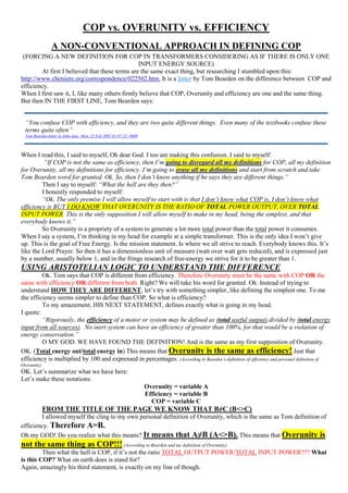 COP vs. OVERUNITY vs. EFFICIENCY
A NON-CONVENTIONAL APPROACH IN DEFINING COP
(FORCING A NEW DEFINITION FOR COP IN TRANSFORMERS CONSIDERING AS IF THERE IS ONLY ONE
INPUT ENERGY SOURCE)
At first I believed that these terms are the same exact thing, but researching I stumbled upon this:
http://www.cheniere.org/correspondence/022502.htm. It is a letter by Tom Bearden on the difference between COP and
efficiency.
When I first saw it, I, like many others firmly believe that COP, Overunity and efficiency are one and the same thing.
But then IN THE FIRST LINE, Tom Bearden says:
When I read this, I said to myself, Oh dear God. I too am making this confusion. I said to myself:
“If COP is not the same as efficiency, then I’m going to disregard all my definitions for COP, all my definition
for Overunity, all my definitions for efficiency. I’m going to erase all my definitions and start from scratch and take
Tom Bearden word for granted. Ok. So, then I don’t know anything if he says they are different things.”
Then I say to myself: “What the hell are they then?”
I honestly responded to myself:
“Ok. The only premise I will allow myself to start with is that I don’t know what COP is, I don’t know what
efficiency is BUT I DO KNOW THAT OVERUNITY IS THE RATIO OF TOTAL POWER OUTPUT, OVER TOTAL
INPUT POWER. This is the only supposition I will allow myself to make in my head, being the simplest, and that
everybody knows it.”
So Overunity is a propriety of a system to generate a lot more total power than the total power it consumes.
When I say a system, I’m thinking in my head for example at a simple transformer. This is the only idea I won’t give
up. This is the goal of Free Energy. Is the mission statement. Is where we all strive to reach. Everybody knows this. It’s
like the Lord Prayer. So then it has a dimensionless unit of measure (watt over watt gets reduced), and is expressed just
by a number, usually below 1, and in the fringe research of free-energy we strive for it to be greater than 1.
USING ARISTOTELIAN LOGIC TO UNDERSTAND THE DIFFERENCE
Ok. Tom says that COP is different from efficiency. Therefore Overunity must be the same with COP OR the
same with efficiency OR different from both. Right? We will take his word for granted. Ok. Instead of trying to
understand HOW THEY ARE DIFFERENT, let’s try with something simpler, like defining the simplest one. To me
the efficiency seems simpler to define than COP. So what is efficiency?
To my amazement, HIS NEXT STATEMENT, defines exactly what is going in my head.
I quote:
“Rigorously, the efficiency of a motor or system may be defined as (total useful output) divided by (total energy
input from all sources). No inert system can have an efficiency of greater than 100%, for that would be a violation of
energy conservation.”
O MY GOD. WE HAVE FOUND THE DEFINITION! And is the same as my first supposition of Overunity.
OK. (Total energy out/total energy in) This means that Overunity is the same as efficiency! Just that
efficiency is multiplied by 100 and expressed in percentages. (According to Bearden’s definition of efficiency and personal definition of
Overunity)
OK. Let’s summarize what we have here:
Let’s make these notations:
Overunity = variable A
Efficiency = variable B
COP = variable C
FROM THE TITLE OF THE PAGE WE KNOW THAT B≠C (B<>C)
I allowed myself the cling to my own personal definition of Overunity, which is the same as Tom definition of
efficiency. Therefore A=B.
Oh my GOD! Do you realize what this means? It means that A≠B (A<>B). This means that Overunity is
not the same thing as COP!!! (According to Bearden and my definition of Overunity)
Then what the hell is COP, if it’s not the ratio TOTAL OUTPUT POWER/TOTAL INPUT POWER??? What
is this COP? What on earth does is stand for?
Again, amazingly his third statement, is exactly on my line of though.
“You confuse COP with efficiency, and they are two quite different things. Even many of the textbooks confuse these
terms quite often”
Tom Bearden letter to John date: Mon, 25 Feb 2002 01:07:52 -0600
 