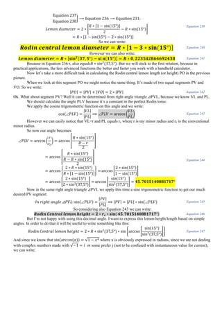 Equation 237
Equation 238
} ⟶ Equation 236 ⟶ Equation 231:
𝐿𝑒𝑚𝑜𝑛 𝑑𝑖𝑎𝑚𝑒𝑡𝑒𝑟 = 2 ∗ [
𝑅 ∗ [1 − sin(15°)]
2
− 𝑅 ∗ sin(15°)]
= 𝑅 ∗ [1 − sin(15°) − 2 ∗ sin(15°)]
Equation 239
So we can write:
𝑹𝒐𝒅𝒊𝒏 𝒄𝒆𝒏𝒕𝒓𝒂𝒍 𝒍𝒆𝒎𝒐𝒏 𝒅𝒊𝒂𝒎𝒆𝒕𝒆𝒓 = 𝑹 ∗ [ 𝟏 − 𝟑 ∗ 𝐬𝐢𝐧(𝟏𝟓°)] Equation 240
However we can also write:
𝑳𝒆𝒎𝒐𝒏 𝒅𝒊𝒂𝒎𝒆𝒕𝒆𝒓 = 𝑹 ∗ [𝐬𝐢𝐧 𝟐(𝟑𝟕, 𝟓°) − 𝐬𝐢 𝐧(𝟏𝟓°)] = 𝑹 ∗ 𝟎, 𝟐𝟐𝟑𝟓𝟒𝟐𝟖𝟔𝟒𝟔𝟗𝟐𝟒𝟑𝟖 Equation 241
Because in Equation 236 rc also equals𝑅 ∗ sin2
(37,5°). But we will stick to the first relation, because in
practical applications, the less advanced functions the better and faster you work with a handheld calculator.
Now let’s take a more difficult task in calculating the Rodin central lemon length (or height) PO in the previous
picture.
When we look at this segment PO we might notice the same thing. It’s made of two equal segments PV and
VO. So we write:
|𝑃𝑂| = |𝑃𝑉| + |𝑉𝑂| = 2 ∗ |𝑃𝑉| Equation 242
Ok. What about segment PV? Well it can be determined from right angle triangle ⊿PVL, because we know VL and PL.
We should calculate the angle PLV because it’s a constant in the perfect Rodin torus:
We apply the cosine trigonometric function on this angle and we write:
cos( 𝑃𝐿𝑉) =
|𝑉𝐿|
|𝑃𝐿|
⟹  𝑃𝐿𝑉 = arccos (
𝑉𝐿
𝑃𝐿
) Equation 243
However we can easily notice that VL=r and PL equals rc where r is my minor radius and rc is the conventional
minor radius.
So now our angle becomes:
 𝑃𝐿𝑉 = arccos(
𝑟
𝑟𝑐
) = arccos [
𝑅 ∗ sin(15°)
𝑅 − 𝑟
2
]
= arccos [
𝑅 ∗ sin(15°)
𝑅 − 𝑅 ∗ sin(15°)
2
]
= arccos {
2 ∗ 𝑅 ∗ sin(15°)
𝑅 ∗ [1 − sin(15°)]
} = arccos[
2 ∗ sin(15°)
1 − sin(15°)
]
= arccos [
2 ∗ sin(15°)
2 ∗ sin2(37,5°)
] = arccos [
sin(15°)
sin2(37,5°)
] = 𝟒𝟓. 𝟕𝟎𝟏𝟓𝟏𝟒𝟎𝟖𝟖𝟏𝟕𝟏𝟕°
Equation 244
Now in the same right angle triangle ⊿PVL we apply this time a sine trigonometric function to get our much
desired PV segment:
𝐼𝑛 𝑟𝑖𝑔ℎ𝑡 𝑎𝑛𝑔𝑙𝑒 ⊿𝑃𝑉𝐿: sin( 𝑃𝐿𝑉) =
|𝑃𝑉|
|𝑃𝐿|
⟹ |𝑃𝑉| = |𝑃𝐿| ∗ sin( 𝑃𝐿𝑉) Equation 245
So considering also Equation 243 we can write:
𝑹𝒐𝒅𝒊𝒏 𝑪𝒆𝒏𝒕𝒓𝒂𝒍 𝒍𝒆𝒎𝒐𝒏 𝒉𝒆𝒊𝒈𝒉𝒕 = 𝟐 ∗ 𝒓 𝒄 ∗ 𝐬𝐢𝐧( 𝟒𝟓. 𝟕𝟎𝟏𝟓𝟏𝟒𝟎𝟖𝟖𝟏𝟕𝟏𝟕°) Equation 246
But I’m not happy with using this decimal angle. I want to express this lemon height/length based on simple
angles. In order to do that it will be useful to write something like this:
𝑅𝑜𝑑𝑖𝑛 𝐶𝑒𝑛𝑡𝑟𝑎𝑙 𝑙𝑒𝑚𝑜𝑛 ℎ𝑒𝑖𝑔ℎ𝑡 = 2 ∗ 𝑅 ∗ sin2
(37,5°) ∗ sin{arccos [
sin(15°)
sin2(37,5°)
]} Equation 247
And since we know that sin(arccos(𝑥)) = √1 − 𝑥2 where x is obviously expressed in radians, since we are not dealing
with complex numbers made with √−1 = 𝑖 or some prefer j (not to be confused with instantaneous value for current),
we can write:
 
