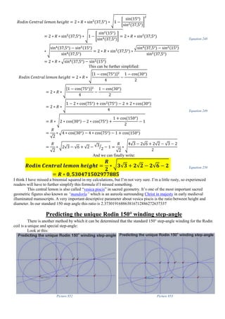 𝑅𝑜𝑑𝑖𝑛 𝐶𝑒𝑛𝑡𝑟𝑎𝑙 𝑙𝑒𝑚𝑜𝑛 ℎ𝑒𝑖𝑔ℎ𝑡 = 2 ∗ 𝑅 ∗ sin2
(37,5°) ∗ √1 − [
sin(15°)
sin2(37,5°)
]
2
= 2 ∗ 𝑅 ∗ sin2
(37,5°) ∗ √1 − [
sin2(15°)
sin4(37,5°)
] = 2 ∗ 𝑅 ∗ sin2
(37,5°)
∗ √
sin4(37,5°) − sin2(15°)
sin4(37,5°)
= 2 ∗ 𝑅 ∗ sin2
(37,5°) ∗
√sin4(37,5°) − sin2(15°)
sin2(37,5°)
= 2 ∗ 𝑅 ∗ √sin4(37,5°) − sin2(15°)
Equation 248
This can be further simplified:
𝑅𝑜𝑑𝑖𝑛 𝐶𝑒𝑛𝑡𝑟𝑎𝑙 𝑙𝑒𝑚𝑜𝑛 ℎ𝑒𝑖𝑔ℎ𝑡 = 2 ∗ 𝑅 ∗ √
[1 − cos(75°)]2
4
−
1 − cos(30°)
2
= 2 ∗ 𝑅 ∗ √
[1 − cos(75°)]2
4
−
1 − cos(30°)
2
= 2 ∗ 𝑅 ∗ √
1 − 2 ∗ cos(75°) + cos2(75°) − 2 + 2 ∗ cos(30°)
4
= 𝑅 ∗ √2 ∗ cos(30°) − 2 ∗ cos(75°) +
1 + cos(150°)
2
− 1
=
𝑅
√2
∗ √4 ∗ cos(30°) − 4 ∗ cos(75°) − 1 + cos(150°)
=
𝑅
√2
∗ √2√3 − √6 + √2 − √3
2
⁄ − 1 =
𝑅
√2
∗ √
4√3 − 2√6 + 2√2 − √3 − 2
2
Equation 249
And we can finally write:
𝑹𝒐𝒅𝒊𝒏 𝑪𝒆𝒏𝒕𝒓𝒂𝒍 𝒍𝒆𝒎𝒐𝒏 𝒉𝒆𝒊𝒈𝒉𝒕 =
𝑹
𝟐
∗ √ 𝟑√𝟑 + 𝟐√𝟐 − 𝟐√𝟔 − 𝟐
= 𝑹 ∗ 𝟎, 𝟓𝟑𝟎𝟒𝟕𝟏𝟓𝟎𝟐𝟗𝟕𝟕𝟖𝟖𝟓
Equation 250
I think I have missed a binomial squared in my calculations, but I’m not very sure. I’m a little rusty, so experienced
readers will have to further simplify this formula if I missed something.
This central lemon is also called “vesica piscis” in sacred geometry. It’s one of the most important sacred
geometric figures also known as “mandorla” which is an aureola surrounding Christ in majesty in early medieval
illuminated manuscripts. A very important descriptive parameter about vesica piscis is the ratio between height and
diameter. In our standard 150 step angle this ratio is 2.373019168863816712886272637337
Predicting the unique Rodin 150° winding step-angle
There is another method by which it can be determined that the standard 150° step-angle winding for the Rodin
coil is a unique and special step-angle:
Look at this:
Picture 852 Picture 853
 