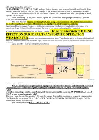 Ok? Is everything clear until now?
Ok. FROM THE TITLE OF THE PAGE, we know that performance must be something different from 50. So we
must get something different from this 50 in Equation 2. We will also keep that in mind to verify our correctness.
So then. His Performance will be this total output (50) over this “operator input only” concept of (10) which
equals 5. Correct, right?
Hmm. Interesting. Let me guess. We will say that this system has a “very good performance”? I guess so.
What, have we learned so far?
That Tom Bearden, when he is defining COP, he is using a simple common ratio, but in the denominator
his is not using a total, because he differentiated the input power into two separate variables.
Keep in mind that in my case I’m always thinking at a transformer. So therefore, to define the performance of a
transformer, I feel obligated like him to separate the input power into two distinct entities (variables).
We must separate the input power into two distinct entities. The active environment HAS NO
EFFECT ON OUR IDEAL TRANSFORMER OPERATION
WHATSOEVER (according to the conventional ideal transformer model). Therefore the active environment is inputting 0
joules of energy into our ideal transformer, right? (This might slightly inevitably distort the concept. Let us hope only that this distortion is not going to bring too much error in
our calculations)
Let us consider a more close to reality transformer:
Picture 79
Note: This type of definitions of COP, Efficiency and Overunity are mostly applied to Transformers and Ideal Transformers. Using these definitions in any other type of generators, motors or devices, is not recommended
and will likely lead to serious distortions and errors.
Now, he is using the concept “operator input power only” therefore I should understand only that which
I’m inputting in the transformer right? Only the power that I have to pay for, when I’m connecting a load,
right?
When I’m connecting a load to a transformer, only the power seen at the input for MY PARTICULAR LOAD
ONLY is what we are interested, right?
Therefore I must disregard the rest, don’t I? I must throw away the rest of the input power, because in calculating the
COP I must take into account ONLY THE CHANGE I’M BRINGING TO MY TRANSFORMER, right? Only the
input power, seen by my load, right?
Now let us consider an IDEAL TRANSFORMER:
 