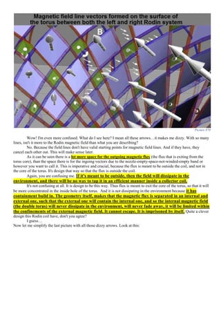 Picture 870
Wow! I'm even more confused. What do I see here? I mean all these arrows…it makes me dizzy. With so many
lines, isn't it more to the Rodin magnetic field than what you are describing?
No. Because the field lines don't have valid starting points for magnetic field lines. And if they have, they
cancel each other out. This will make sense later.
As it can be seen there is a lot more space for the outgoing magnetic flux (the flux that is exiting from the
torus core), than the space there is for the ingoing vectors due to the nozzle-empty-space-not-winded-empty band or
however you want to call it. This is imperative and crucial, because the flux is meant to be outside the coil, and not in
the core of the torus. It's design that way so that the flux is outside the coil.
Again, you are confusing me. If it's meant to be outside, then the field will dissipate in the
environment, and there will be no way to tap it in an efficient manner inside a collector coil.
It's not confusing at all. It is design to be this way. Thus flux is meant to exit the core of the torus, so that it will
be more concentrated in the inside hole of the torus. And it is not dissipating in the environment because it has
containment build in. The geometry itself, makes that the magnetic flux is separated in an internal and
external one, such that the external one will contain the internal one, and so the internal magnetic field
(the double torus) will never dissipate in the environment, will never fade away, it will be limited within
the confinements of the external magnetic field. It cannot escape. It is imprisoned by itself. Quite a clever
design this Rodin coil have, don't you agree?
I guess…
Now let me simplify the last picture with all those dizzy arrows. Look at this:
 