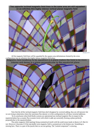 Picture 875
All the magnetic field lines will be squashed by the squares area delimitations formed by the wires
configuration into an infinitely thin highly intense magnetic field plane.
Picture 876
Note that the all the inclined magnetic field lines don't disappear by vectorial adding, they are still present, but
we are trying to determine where the maximum flux density is in this configuration by all these vectorial additions.
So in conclusion when both Rodin systems are operational any inclined magnetic flux in respect to the
equatorial plane has a counter flux (counter twist) with which it adds up vectorially forming a plane perfectly
perpendicular to the equatorial plane.
The entire magnetic field topology being symmetrical (north with the south torus) tends in theory to 0. But it's
not. However it becomes 0 if the top double torus magnetic field is symmetrical to the bottom one. Something is
missing here. There is a part of the puzzle that we are not getting. The "central component" is missing.
 
