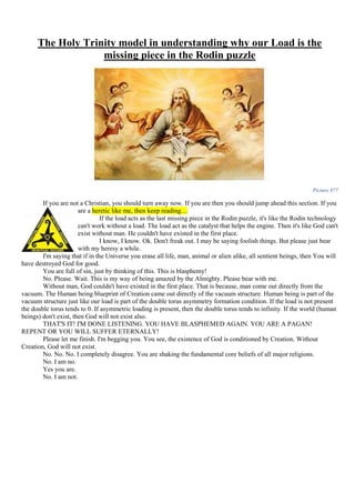 The Holy Trinity model in understanding why our Load is the
missing piece in the Rodin puzzle
Picture 877
If you are not a Christian, you should turn away now. If you are then you should jump ahead this section. If you
are a heretic like me, then keep reading…
If the load acts as the last missing piece in the Rodin puzzle, it's like the Rodin technology
can't work without a load. The load act as the catalyst that helps the engine. Then it's like God can't
exist without man. He couldn't have existed in the first place.
I know, I know. Ok. Don't freak out. I may be saying foolish things. But please just bear
with my heresy a while.
I'm saying that if in the Universe you erase all life, man, animal or alien alike, all sentient beings, then You will
have destroyed God for good.
You are full of sin, just by thinking of this. This is blasphemy!
No. Please. Wait. This is my way of being amazed by the Almighty. Please bear with me.
Without man, God couldn't have existed in the first place. That is because, man come out directly from the
vacuum. The Human being blueprint of Creation came out directly of the vacuum structure. Human being is part of the
vacuum structure just like our load is part of the double torus asymmetry formation condition. If the load is not present
the double torus tends to 0. If asymmetric loading is present, then the double torus tends to infinity. If the world (human
beings) don't exist, then God will not exist also.
THAT'S IT! I'M DONE LISTENING. YOU HAVE BLASPHEMED AGAIN. YOU ARE A PAGAN!
REPENT OR YOU WILL SUFFER ETERNALLY!
Please let me finish. I'm begging you. You see, the existence of God is conditioned by Creation. Without
Creation, God will not exist.
No. No. No. I completely disagree. You are shaking the fundamental core beliefs of all major religions.
No. I am no.
Yes you are.
No. I am not.
 