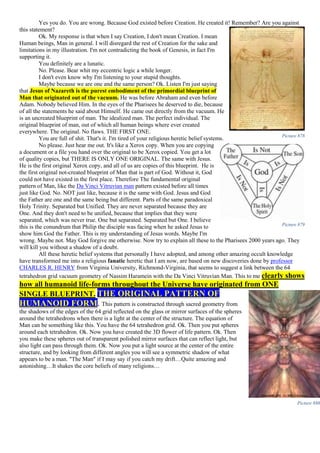Yes you do. You are wrong. Because God existed before Creation. He created it! Remember? Are you against
this statement?
Ok. My response is that when I say Creation, I don't mean Creation. I mean
Human beings, Man in general. I will disregard the rest of Creation for the sake and
limitations in my illustration. I'm not contradicting the book of Genesis, in fact I'm
supporting it.
You definitely are a lunatic.
No. Please. Bear whit my eccentric logic a while longer.
I don't even know why I'm listening to your stupid thoughts.
Maybe because we are one and the same person? Ok. Listen I'm just saying
that Jesus of Nazareth is the purest embodiment of the primordial blueprint of
Man that originated out of the vacuum. He was before Abraham and even before
Adam. Nobody believed Him. In the eyes of the Pharisees he deserved to die, because
of all the statements he said about Himself. He came out directly from the vacuum. He
is an uncreated blueprint of man. The idealized man. The perfect individual. The
original blueprint of man, out of which all human beings where ever created
everywhere. The original. No flaws. THE FIRST ONE.
You are full of shit. That's it. I'm tired of your religious heretic belief systems.
No please. Just hear me out. It's like a Xerox copy. When you are copying
a document or a file you hand over the original to be Xerox copied. You get a lot
of quality copies, but THERE IS ONLY ONE ORIGINAL. The same with Jesus.
He is the first original Xerox copy, and all of us are copies of this blueprint. He is
the first original not-created blueprint of Man that is part of God. Without it, God
could not have existed in the first place. Therefore The fundamental original
pattern of Man, like the Da Vinci Vitruvian man pattern existed before all times
just like God. No. NOT just like, because it is the same with God. Jesus and God
the Father are one and the same being but different. Parts of the same paradoxical
Holy Trinity. Separated but Unified. They are never separated because they are
One. And they don't need to be unified, because that implies that they were
separated, which was never true. One but separated. Separated but One. I believe
this is the conundrum that Philip the disciple was facing when he asked Jesus to
show him God the Father. This is my understanding of Jesus words. Maybe I'm
wrong. Maybe not. May God forgive me otherwise. Now try to explain all these to the Pharisees 2000 years ago. They
will kill you without a shadow of a doubt.
All these heretic belief systems that personally I have adopted, and among other amazing occult knowledge
have transformed me into a religious fanatic heretic that I am now, are based on new discoveries done by professor
CHARLES R. HENRY from Virginia University, Richmond-Virginia, that seems to suggest a link between the 64
tetrahedron grid vacuum geometry of Nassim Haramein with the Da Vinci Vitruvian Man. This to me clearly shows
how all humanoid life-forms throughout the Universe have originated from ONE
SINGLE BLUEPRINT. THE ORIGINAL PATTERN OF
HUMANOID FORM. This pattern is constructed through sacred geometry from
the shadows of the edges of the 64 grid reflected on the glass or mirror surfaces of the spheres
around the tetrahedrons when there is a light at the center of the structure. The equation of
Man can be something like this. You have the 64 tetrahedron grid. Ok. Then you put spheres
around each tetrahedron. Ok. Now you have created the 3D flower of life pattern. Ok. Then
you make these spheres out of transparent polished mirror surfaces that can reflect light, but
also light can pass through them. Ok. Now you put a light source at the center of the entire
structure, and by looking from different angles you will see a symmetric shadow of what
appears to be a man. "The Man" if I may say if you catch my drift…Quite amazing and
astonishing…It shakes the core beliefs of many religions…
Picture 878
Picture 879
Picture 880
 