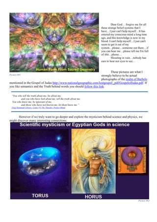 Dear God… forgive me for all
these strange belief systems that I
have…I just can't help myself…It has
entered my conscious mind a long time
ago, and this knowledge is now in my
blood. I can't help myself…I just can't
seem to get it out of my
system…please…someone out there…if
you can hear me…please tell me I'm full
of shit…please…
Shouting in vain…nobody has
ears to hear nor eyes to see…
These pictures are what I
strongly believe to be actual
photographs of the realm of Barbelo
mentioned in the Gospel of Judas http://www.nationalgeographic.com/lostgospel/_pdf/GospelofJudas.pdf. If
you like semantics and the Truth behind words you should follow this link.
However if we truly want to go deeper and explore the mysticism behind science and physics, we
might discover many interesting connections:
Picture 882
Picture 881
“You who tell the truth about me, lie about me,
and you who have lied about me, tell the truth about me.
You who know me, be ignorant of me,
and those who have not known me, let them know me.”
(Nag Hammadi Library, Codex VI, The Thunder, Perfect Mind)
 