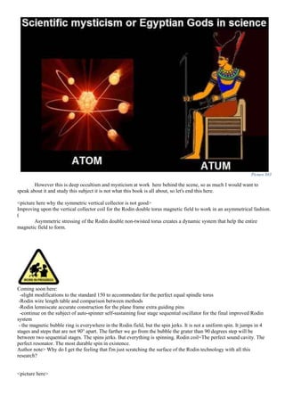 Picture 883
However this is deep occultism and mysticism at work here behind the scene, so as much I would want to
speak about it and study this subject it is not what this book is all about, so let's end this here.
<picture here why the symmetric vertical collector is not good>
Improving upon the vertical collector coil for the Rodin double torus magnetic field to work in an asymmetrical fashion.
(
Asymmetric stressing of the Rodin double non-twisted torus creates a dynamic system that help the entire
magnetic field to form.
Coming soon here:
-slight modifications to the standard 150 to accommodate for the perfect equal spindle torus
-Rodin wire length table and comparison between methods
-Rodin lemniscate accurate construction for the plane frame extra guiding pins
-continue on the subject of auto-spinner self-sustaining four stage sequential oscillator for the final improved Rodin
system
- the magnetic bubble ring is everywhere in the Rodin field, but the spin jerks. It is not a uniform spin. It jumps in 4
stages and steps that are not 90° apart. The farther we go from the bubble the grater than 90 degrees step will be
between two sequential stages. The spins jerks. But everything is spinning. Rodin coil=The perfect sound cavity. The
perfect resonator. The most durable spin in existence.
Author note> Why do I get the feeling that I'm just scratching the surface of the Rodin technology with all this
research?
<picture here>
 