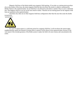 Magnetic field lines of the Rodin double torus magnetic field topology. If you take as a starting point anywhere
else on the surface of the torus, the return magnetic field line that exits throw the nozzle is called or summoned by
Mother Nature to the equatorial plane. So our field line is not allowed to end where is started. Thus it is not a valid field
line. This happens wherever you are on the torus interior surface. Therefore all our starting points for the magnetic field
lines are squashed on the equatorial plane.
Anywhere else, there are no other magnetic field lines configuration other than the ones that create the double
twisted torus.
<picture here>
So, even if a green square is a valid entry point for a magnetic field line, it will exit throw the nearest upper
neighboring blue square but instead of closing where it started it will be drawn to the equatorial plane, because of the
very nature of the toroidal geometry of the Rodin system it makes the field to be more intense and concentrated at the
center.
 