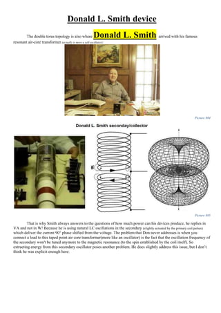 Donald L. Smith device
The double torus topology is also where Donald L. Smith arrived with his famous
resonant air-core transformer (actually is more a self-oscillator):
Picture 884
Picture 885
That is why Smith always answers to the questions of how much power can his devices produce, he replies in
VA and not in W! Because he is using natural LC oscillations in the secondary (slightly actuated by the primary coil pulses)
which deliver the current 90° phase shifted from the voltage. The problem that Don never addresses is when you
connect a load to this taped point air core transformer(more like an oscillator) is the fact that the oscillation frequency of
the secondary won't be tuned anymore to the magnetic resonance (to the spin established by the coil itself). So
extracting energy from this secondary oscillator poses another problem. He does slightly address this issue, but I don’t
think he was explicit enough here:
 