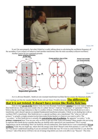 Picture 886
It can’t be seen properly, but what I think he is really talking about re-calculating the oscillation frequency of
the secondary if you connect an inductive load (another transformer after the main secondary/collector/oscillator).
Another reason for two separated grounds:
Picture 887
As it is obvious Donald L. Smith air core resonant transformer/oscillator/device creates the Haramein double
torus topology just like the standard Marko Rodin coil and Adam Trombly dynamo. The difference is
that it is not twisted. It doesn't have torsion like Rodin field has.
First we must get out of the famous Tesla Air Core Resonant Transformer mindset if we ever want to replicate
Don Smith device. Don’t you ever wonder why it’s called “device”? And not “transformer” or “generator”? Why? I
believe that the most logic deduction is that it is neither of those. I firmly believe that the Don Smith device is not a
transformer, and it doesn't operate on standard fundamental transformer principles. I think we are dealing here with an
oscillator NOT a transformer. Don Smith device is a special oscillator, not a transformer! The “what we will call
primary” is actually a simple actuator/exciter/rejuvenator/kicker/pusher or whatever you want to call it. The
“secondary” in Don Smith device is actually the central/prime unit of oscillation, the apparent “secondary” is the
primary component here! You see now why we have to get out of the Tesla coil mindset? Many people who are trying
to replicate Don Smith device consider that they are dealing with a special air core transformer! This is wrong!
Appearances can be misleading! Don’t be fooled by obvious deductions. Don Smith device is not a transformer! It is an
oscillator! Yeah, but you might say, where does the energy come from? Doesn't come from primary L1 coil? No! No!
No! You haven’t understood anything if you are inclined to think that way! If it were to come from the L1 coil, then the
“primary” side of the device will have run out of energy long before you were even able to say “Success”. The extra
 