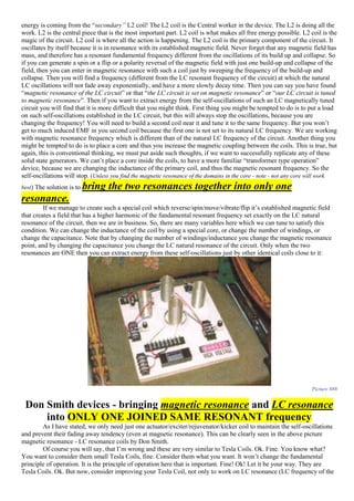 energy is coming from the “secondary” L2 coil! The L2 coil is the Central worker in the device. The L2 is doing all the
work. L2 is the central piece that is the most important part. L2 coil is what makes all free energy possible. L2 coil is the
magic of the circuit. L2 coil is where all the action is happening. The L2 coil is the primary component of the circuit. It
oscillates by itself because it is in resonance with its established magnetic field. Never forget that any magnetic field has
mass, and therefore has a resonant fundamental frequency different from the oscillations of its build up and collapse. So
if you can generate a spin or a flip or a polarity reversal of the magnetic field with just one build-up and collapse of the
field, then you can enter in magnetic resonance with such a coil just by sweeping the frequency of the build-up and
collapse. Then you will find a frequency (different from the LC resonant frequency of the circuit) at which the natural
LC oscillations will not fade away exponentially, and have a more slowly decay time. Then you can say you have found
“magnetic resonance of the LC circuit” or that “the LC circuit is set on magnetic resonance” or “our LC circuit is tuned
to magnetic resonance”. Then if you want to extract energy from the self-oscillations of such an LC magnetically tuned
circuit you will find that it is more difficult that you might think. First thing you might be tempted to do is to put a load
on such self-oscillations established in the LC circuit, but this will always stop the oscillations, because you are
changing the frequency! You will need to build a second coil near it and tune it to the same frequency. But you won’t
get to much induced EMF in you second coil because the first one is not set to its natural LC frequency. We are working
with magnetic resonance frequency which is different than of the natural LC frequency of the circuit. Another thing you
might be tempted to do is to place a core and thus you increase the magnetic coupling between the coils. This is true, but
again, this is conventional thinking, we must put aside such thoughts, if we want to successfully replicate any of these
solid state generators. We can’t place a core inside the coils, to have a more familiar “transformer type operation”
device, because we are changing the inductance of the primary coil, and thus the magnetic resonant frequency. So the
self-oscillations will stop. (Unless you find the magnetic resonance of the domains in the core - note - not any core will work
best) The solution is to bring the two resonances together into only one
resonance.
If we manage to create such a special coil which reverse/spin/move/vibrate/flip it’s established magnetic field
that creates a field that has a higher harmonic of the fundamental resonant frequency set exactly on the LC natural
resonance of the circuit, then we are in business. So, there are many variables here which we can tune to satisfy this
condition. We can change the inductance of the coil by using a special core, or change the number of windings, or
change the capacitance. Note that by changing the number of windings/inductance you change the magnetic resonance
point, and by changing the capacitance you change the LC natural resonance of the circuit. Only when the two
resonances are ONE then you can extract energy from these self-oscillations just by other identical coils close to it:
Picture 888
Don Smith devices - bringing magnetic resonance and LC resonance
into ONLY ONE JOINED SAME RESONANT frequency
As I have stated, we only need just one actuator/exciter/rejuvenator/kicker coil to maintain the self-oscillations
and prevent their fading away tendency (even at magnetic resonance). This can be clearly seen in the above picture
magnetic resonance - LC resonance coils by Don Smith.
Of course you will say, that I’m wrong and these are very similar to Tesla Coils. Ok. Fine. You know what?
You want to consider them small Tesla Coils, fine. Consider them what you want. It won’t change the fundamental
principle of operation. It is the principle of operation here that is important. Fine! Ok! Let it be your way. They are
Tesla Coils. Ok. But now, consider improving your Tesla Coil, not only to work on LC resonance (LC frequency of the
 