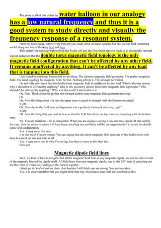 The point in all of this is that the water balloon in our analogy
has a low natural frequency and thus it is a
good system to study directly and visually the
frequency response of a resonant system.
From my knowledge, there is very little physics study done on these systems, but still we can find something
useful along our line of thinking here and here.
This underlying topology behind both the Rodin coil and the Don Smith devices leads us to the healthy rational
logical deduction that the double torus magnetic field topology is the only
magnetic field configuration that can't be affected by any other field.
It remains unaffected by anything. It can't be affected by any load
that is tapping into this field.
Unaffected by anything. Untouched by anything. The ultimate magnetic field geometry. The perfect magnetic
field. The ideal topology for magnetic field. Perfect. Nothing affects it. The ultimate perfection.
I'm not fully convinced that the double torus magnetic field is unaffected by any load. What is the true reason,
why it shouldn't be affected by anything? Why is this geometry special from other magnetic field topologies? Why
shouldn't be affected by anything? Why will this work? I don't believe it.
Ok. Fine. Think about the perfect non-twisted double torus magnetic field geometry/topology.
Ok.
Ok. Now the thing about it is that the upper torus is equal in strength with the bottom one, right?
Right.
Ok. Now due to the field lines configuration it is a perfectly balanced structure, right?
Right.
Ok. Now the thing that you can't believe is that the field lines from the top torus are canceling with the bottom
ones.
No. You are mistaken. This is impossible. What you are saying is wrong. How can they cancel? If that will be
the case, then the entire structure will have been canceling out, and there will be no magnetism left to create the double
torus field configuration.
Yes. It may seem that way.
It is that way! You are wrong! You are saying that the entire magnetic field structure of the double torus will
have to cancel out and not form at all.
Yes. It may seem that is what I'm saying, but there is more to this than that.
How so?
Magnetic dipole field lines
Well, it's kind of hard to imagine, but all the magnetic field lines in any magnetic dipole, are not the direct result
of the magnetic lines of the dipole itself. All field lines from any magnetic dipole, due to this 180° rule of canceling out
are the result of vectorially adding all the vectors together.
I don't get it. You've lost me there. And besides I still think you are wrong. You are mistaken.
Yes. It is understandable that you might think that way. But please, bear with me, and look at this:
 