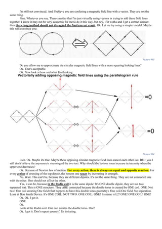 I'm still not convinced. And I believe you are confusing a magnetic field line with a vector. They are not the
same thing.
Fine. Whatever you say. Then consider that I'm just virtually using vectors in trying to add these field lines
together. I know it may not be very academic for me to do it this way, but hey, if it works and I get a correct answer,
then the wrong method should not disregard the final correct result. Ok. Let me try using a simpler model. Maybe
this will convince you:
Picture 903
Do you allow me to approximate the circular magnetic field lines with a more squaring looking lines?
Ok. That's acceptable.
Ok. Now look at how and what I'm thinking:
Picture 904
I see. Ok. Maybe it's true. Maybe these opposing circular magnetic field lines cancel each other out. BUT you I
still don't believe the asymmetric stressing of the two tori. Why should the bottom torus increase in intensity when the
upper one decreases?
Ok. Because of Newton law of motion: For every action, there is always an equal and opposite reaction. For
every action of stressing of the top dipole, the bottom one reacts by increasing in strength.
No. Wait. This can't be, because they are different dipoles. It's not the same thing. They are not connected one
with the other. One should not affect the other.
Yes, it can be, because in the Rodin coil it is the same dipole! It's ONE double dipole, they are not two
separated tori. This is ONE structure. They ARE connected because the double torus is created by ONE coil. ONE. Not
two! One coil creating One field (that happens to have this double torus geometry). One coil-One field. No separation.
Look at Don Smith Device. It's ONE COIL. NOT TWO. ONE COIL. ONE! Its name is L2! ONE! ONE COIL! ONE!
Ok. Ok. I got it.
ONE.
Ok.
Look at the Rodin coil. One coil creates the double torus. One!
Ok. I got it. Don't repeat yourself. It's irritating.
 