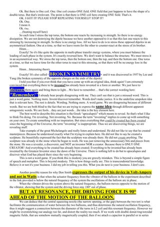 Ok. But there is One coil. One. One coil creates ONE field. ONE field that just happens to have the shape of a
double torus. But that's irrelevant. The point is that there is ONE coil here creating ONE field. That's it.
OK. I GOT IT! PLEASE STOP REPEATING YOURSELF! STOP IT!
Ok. One.
I mean it.
Ok. One.
…(beating myself here)
So each time I stress the top torus, the bottom one reacts by increasing in strength. So there is no energy
dissipation. We are not destroying the dipole because we have another opposed to it so that this last one reacts to this
stressing by increasing in strength. So there is no energy loss. All we have to do is to stress these opposed dipoles in an
asymmetrical fashion. One at a time, so that we leave room for the other to counter-react at the stress of its brother.
Hmm…
Exactly! So it's like quite the opposite in multi-phase transfer energy systems, where you must balance the
loading of each phase in the system. It's exactly reversed here. We don't want to balance the structure. We must stress it
in an asymmetrical way. We stress the top torus, then the bottom one, then the top, and then the bottom one. One torus
at a time, so that we leave time for the other torus to react to this stressing, so that there will be no energy loss in the
system.
Hmm…Interesting theory.
Exactly! It's also called <BROKEN SYMMETRY> and it was discovered in 1957 by Lee and
Yang (the broken symmetry of the opposite charges on the ends of the dipole)
I told you that if you ever think that you have come up with an original idea, think again! I am extremely
convinced that everything there to be invented has already been invented in a form or another. We just have to
discover them again and bring them to light…We have to remember… that's the correct wording here:
"Remember!” I already hear people disagreeing with me. They can't see that is just a misused word. This is
just a word game. Nothing more. Invent/discover/remember. Words don't make justice. It is the underline unspoken idea
that is relevant here. The rest is details. Wording. Nothing more. A word game. We are disagreeing because of different
words. But we are both blind to the fact that we are trying to express the same idea through different apparent
antagonistic words. We are fools…they are just words…the idea is the key element here.
The best word to describe this situation is the Greek “apocalupsis" which means to reveal. So that's what I like
to think I'm doing. I'm revealing. Not inventing. No. Because the term "inventing" implies to come up with something
on your own. To create something with no inspiration. But since everything that could be created has been created
since the beginning of the Universe, the term "inventing" is inappropriate. Thus we are discovering things, we are
revealing stuff.
Take example of the great Michelangelo and really listen and understand. He did not like to say that he created
masterpieces. Because he understood exactly what I'm trying to explain here. He did not like to say he created a
sculpture. He beautifully expressed the fact that the sculpture was already there. He did not create anything. The
sculpture was already in the stone when he began to work. He was just removing the unnecessary bits and pieces from
the stone. He was a revealer, a discoverer, and NOT an inventor NOR a creator. Because there is ONLY ONE
CREATOR! And everything to be created has already been created. Everything to be invented has already been
invented by the Greatest Inventor since the dawn of the Universe. There is nothing left to do but to apocalupsis and
discover what God has placed there since the very beginning.
This is not a word game. If you think this is modesty you are gravely mistaken. This is beyond a simple figure
of speech and metaphor. This is beyond modesty. This is how things really are. This is transcendental knowledge.
Believe it or not it's your business. I did my job in telling you this. What you do next is your business. I don't care.
Another possible reason for why Don Smith expresses the output of his device in Volt-Ampere
and not in Watts is that when the actuator frequency from the vibrator of the balloon in the experiment described
in the link provided is below the natural frequency of the system the oscillations of the balloon are in phase.
When the vibrator drives the system above the natural frequency, the balloon moves opposite to the motion of
the vibrator, showing that the system and the driving force stay 180° out of phase.
BUT AT RESONANCE, THE DRIVING FORCE IS 90°
AHEAD OF THE MOTION OF THE BALLOON.
We can deduce that the central squeezing nozzle (the narrow opening, or the gap) between the two tori is what
facilitates the communication of water between the two balloons, and thus determines the natural oscillation frequency,
thus it might suggest a connection between the diameter of the turns in L2 coil and this resonant frequency. However we
might be overstretching our analogy too far, and distort the reality too much. If we work with double donut/ring-toroidal
magnetic fields, that are somehow mutually magnetically coupled, then if we attach a capacitor in parallel or in series
 