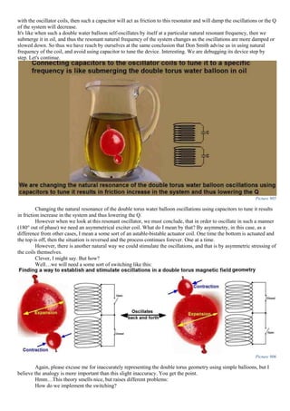 with the oscillator coils, then such a capacitor will act as friction to this resonator and will damp the oscillations or the Q
of the system will decrease.
It's like when such a double water balloon self-oscillates by itself at a particular natural resonant frequency, then we
submerge it in oil, and thus the resonant natural frequency of the system changes as the oscillations are more damped or
slowed down. So thus we have reach by ourselves at the same conclusion that Don Smith advise us in using natural
frequency of the coil, and avoid using capacitor to tune the device. Interesting. We are debugging its device step by
step. Let's continue.
Picture 905
Changing the natural resonance of the double torus water balloon oscillations using capacitors to tune it results
in friction increase in the system and thus lowering the Q.
However when we look at this resonant oscillator, we must conclude, that in order to oscillate in such a manner
(180° out of phase) we need an asymmetrical exciter coil. What do I mean by that? By asymmetry, in this case, as a
difference from other cases, I mean a some sort of an astable-bistable actuator coil. One time the bottom is actuated and
the top is off, then the situation is reversed and the process continues forever. One at a time.
However, there is another natural way we could stimulate the oscillations, and that is by asymmetric stressing of
the coils themselves.
Clever, I might say. But how?
Well…we will need a some sort of switching like this:
Picture 906
Again, please excuse me for inaccurately representing the double torus geometry using simple balloons, but I
believe the analogy is more important than this slight inaccuracy. You get the point.
Hmm…This theory smells nice, but raises different problems:
How do we implement the switching?
 