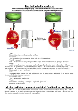 Don Smith double spark-gap
Picture 907
Yeah.
Hmm…interesting…but there's another problem.
What now?
Well, these spark-gaps are not very "clean". It is not a clean switching…
What do you mean?
Well…the frequency of arcing changes with the degree of ionization between the spark-gap electrodes.
Hmm…
And if one spark-gap is one micrometer smaller of bigger than the other, then it will switch at a different
frequency, and the system won't be all the time 180° out of phase…It's like 5 minutes it will work and another 5 it will
stop and so on. You will have a beat frequency because the two toroids don't collapse at the same rate/frequency.
Hmm…again we have a problem…
Yeah...
So we have indeed reached were Don Smith arrived with his device. Hmm…Seems that we are walking in his
footsteps…Still…there's another problem…
What is it this time?
Well…Something is missing here…
What?
I don't know…something…I can't put a finger on it…you know…
Come on! Speak you mind!
Missing oscillator component in original Don Smith device diagram
Ok…ok…I'm thinking if Don Smith device works like this double torus water balloon analogy, then…in his
original schematic for his device, he is not describing this effect at all. And even more than that, if it were to work like
this, then the schematic presented in his book, is incomplete:
 
