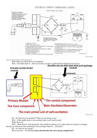 Picture 908
Resonance Energy Methods by Donald L Smith, page 34
What makes you think that it is incomplete?
Well…let's think about it…allow me to show you how I understand the diagram for his device:
Picture 909
Ok…So where are you getting at? What are you trying to say?
Well…If this double torus is our oscillator, then it can't start by itself.
What? How so?
Well…Think about it. First thing first: If you build everything as it is, then what you will get is a strange,
unusual, out of tune air-core transformer Tesla coil type whatever….you know?
Ok…So what are you saying?
Well, you know…I'm thinking where the heck does the extra energy coming from?
 