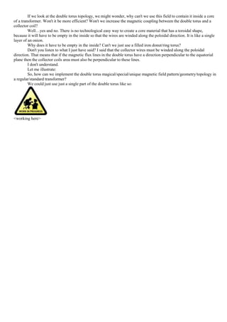 If we look at the double torus topology, we might wonder, why can't we use this field to contain it inside a core
of a transformer. Won't it be more efficient? Won't we increase the magnetic coupling between the double torus and a
collector coil?
Well…yes and no. There is no technological easy way to create a core material that has a toroidal shape,
because it will have to be empty in the inside so that the wires are winded along the poloidal direction. It is like a single
layer of an onion.
Why does it have to be empty in the inside? Can't we just use a filled iron donut/ring torus?
Don't you listen to what I just have said? I said that the collector wires must be winded along the poloidal
direction. That means that if the magnetic flux lines in the double torus have a direction perpendicular to the equatorial
plane then the collector coils area must also be perpendicular to these lines.
I don't understand.
Let me illustrate:
So, how can we implement the double torus magical/special/unique magnetic field pattern/geometry/topology in
a regular/standard transformer?
We could just use just a single part of the double torus like so:
<working here>
 