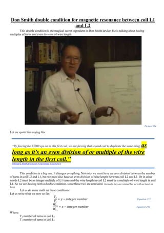 Don Smith double condition for magnetic resonance between coil L1
and L2
This double condition is the magical secret ingredient in Don Smith device. He is talking about having
multiples of turns and even division of wire length.
Picture 914
Let me quote him saying this:
This condition is a big one. It changes everything. Not only we must have an even division between the number
of turns in coil L2 and L1, but we must also have an even division of wire length between coil L2 and L1. Or in other
words L2 must be an integer multiple of L1 turns and the wire length in coil L2 must be a multiple of wire length in coil
L1. So we are dealing with a double condition, since these two are unrelated. (Actually they are related but we will see later on
how)
Let us do some math on these conditions:
Let us write what we now so far:
𝑇2
𝑇1
= 𝑦 − 𝑖𝑛𝑡𝑒𝑔𝑒𝑟 𝑛𝑢𝑚𝑏𝑒𝑟 Equation 251
𝑊𝐿2
𝑊𝐿1
= 𝑥 − 𝑖𝑛𝑡𝑒𝑔𝑒𝑟 𝑛𝑢𝑚𝑏𝑒𝑟 Equation 252
Where:
T2 number of turns in coil L2
T1 number of turns in coil L1
“By forcing the 35000 cps on to this first coil, we are forcing that second coil to duplicate the same thing, as
long as it's an even division of or multiple of the wire
length in the first coil."
(Donald L Smith device part 5 clip minute 1 second 17)
 