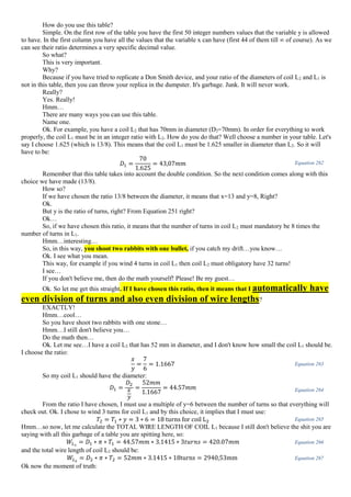 How do you use this table?
Simple. On the first row of the table you have the first 50 integer numbers values that the variable y is allowed
to have. In the first column you have all the values that the variable x can have (first 44 of them till ∞ of course). As we
can see their ratio determines a very specific decimal value.
So what?
This is very important.
Why?
Because if you have tried to replicate a Don Smith device, and your ratio of the diameters of coil L2 and L1 is
not in this table, then you can throw your replica in the dumpster. It's garbage. Junk. It will never work.
Really?
Yes. Really!
Hmm…
There are many ways you can use this table.
Name one.
Ok. For example, you have a coil L2 that has 70mm in diameter (D2=70mm). In order for everything to work
properly, the coil L1 must be in an integer ratio with L2. How do you do that? Well choose a number in your table. Let's
say I choose 1.625 (which is 13/8). This means that the coil L1 must be 1.625 smaller in diameter than L2. So it will
have to be:
𝐷1 =
70
1.625
= 43,07𝑚𝑚 Equation 262
Remember that this table takes into account the double condition. So the next condition comes along with this
choice we have made (13/8).
How so?
If we have chosen the ratio 13/8 between the diameter, it means that x=13 and y=8, Right?
Ok.
But y is the ratio of turns, right? From Equation 251 right?
Ok…
So, if we have chosen this ratio, it means that the number of turns in coil L2 must mandatory be 8 times the
number of turns in L1.
Hmm…interesting…
So, in this way, you shoot two rabbits with one bullet, if you catch my drift…you know…
Ok. I see what you mean.
This way, for example if you wind 4 turns in coil L1 then coil L2 must obligatory have 32 turns!
I see…
If you don't believe me, then do the math yourself! Please! Be my guest…
Ok. So let me get this straight. If I have chosen this ratio, then it means that I automatically have
even division of turns and also even division of wire lengths?
EXACTLY!
Hmm…cool…
So you have shoot two rabbits with one stone…
Hmm…I still don't believe you…
Do the math then…
Ok. Let me see…I have a coil L2 that has 52 mm in diameter, and I don't know how small the coil L1 should be.
I choose the ratio:
𝑥
𝑦
=
7
6
= 1.1667 Equation 263
So my coil L1 should have the diameter:
𝐷1 =
𝐷2
𝑥
𝑦
=
52𝑚𝑚
1.1667
= 44.57𝑚𝑚 Equation 264
From the ratio I have chosen, I must use a multiple of y=6 between the number of turns so that everything will
check out. Ok. I chose to wind 3 turns for coil L1 and by this choice, it implies that I must use:
𝑇2 = 𝑇1 ∗ 𝑦 = 3 ∗ 6 = 18 turns for coil L2 Equation 265
Hmm…so now, let me calculate the TOTAL WIRE LENGTH OF COIL L1 because I still don't believe the shit you are
saying with all this garbage of a table you are spitting here, so:
𝑊𝐿1
= 𝐷1 ∗ 𝜋 ∗ 𝑇1 = 44.57𝑚𝑚 ∗ 3.1415 ∗ 3𝑡𝑢𝑟𝑛𝑠 = 420.07𝑚𝑚 Equation 266
and the total wire length of coil L2 should be:
𝑊𝐿2
= 𝐷2 ∗ 𝜋 ∗ 𝑇2 = 52𝑚𝑚 ∗ 3.1415 ∗ 18turns = 2940,53mm Equation 267
Ok now the moment of truth:
 