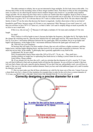 The table continues to infinity, but we are not interested in huge multiples. So let's look closer at this table. It is
obvious that in blue are the ascending values of these integer numbers ratios. Near them in white are the corresponding
ratios. In yellow we are observing the nearest closest smallest integers ratio closest to 1 as possible using smallest
integer possible. We are observing how these ratios in yellow are smaller than their neighbors. Keep in mind we have
said that the nominator and denominator of our ratio must be closest possible one to each other. So we have to disregard
36/34 if near it we have 18/17. It is obvious that an 18/17 ratio is a better choice than 36/34. We also observe that this
family of ratios
𝑥+1
𝑥
are the ratios that decrease the fastest in magnitude. Another observation is that we are kind of
bounded to small ratios, because using a 41/39 ratio is very impractical. Why? Because if you wind 3 turns in L1 coil,
then you will have to have 39*3=117 turns in L2 so that's a labor. Let's seek to simplify things as much as possible. So
we have to use a small ratio.
If this is so, why not use
𝑥
𝑦
=
3
2
? Because it will imply a multiple of 2 for turns and a multiple of 3 for wire
length.
So what?
Well, I believe it will be harder to tune it, because the higher the frequency, the higher the Q. The higher the Q,
the cleaner the switching must be. Thus the more identical the two spark-gaps must be. This means that for a relative
low Q, if we have 1 micrometer difference between the two spark-gaps, that's no problem, but as we go higher and
higher with frequency, at this higher Q the 1 micrometer difference between the spark gaps will mean a lot.
Ok. Then let's use a low frequency.
No because that will imply a lot more number of turns, thus our coils will have a higher resistance, and thus
higher losses, and thus higher damping factor, and thus lower Q. So we must settle somewhere in between. Not too
much but not too little. In the middle. A philosophy that is generally applicable in any field in life.
I understand. Ok. So now what?
Well, I'm particularly fond of these ratios like 10/9 or 9/8 or 8/7, 7/6 etc. etc… They smell nice…
Another problem we might face in replicating Don Smith device is finding a correct frame for our coils.
I don't follow. Please explain.
Ok. If you already let's say have the coil L1 and you calculate that the diameter of coil L2 must be 73.12 mm,
you will find it difficult to find such an already build coil that has this diameter. So you will have to build it. But how
will you find a frame with such a specific precise diameter? If you don't find one, and probably won't, you will have to
make it. One way is to find the closest smallest diameter frame you have and wind additional paper on it, until it reaches
the diameter you need.
!!! Also we must make sure that all these calculations are valid for the inner core of the wire. I mean if you use
a 4mm thick wire for L2 (4mm if it has insulation for example) then in order for the coil to have a correct diameter of
73.12 mm, you MUST USE A FRAME THAT HAS THE DIAMETER OF 73.12-4=69,12mm!!!
Picture 915
 
