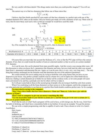 Be very careful with these details! This things matter more than you could possible imagine!!! You will see
later how.
The easiest way is to find two diameters that follow one of these ratios like:
𝑥 + 1
𝑥
, 𝑥 ∈ ℕ+
∗ Equation 272
I believe, that Don Smith searched for a pre-made coil that has a diameter in a perfect ratio with one of the
standard diameters PVC tubes on the market. Once he found a pre-made coil with a diameter of let's say 70mm with 24
turns, then he most likely used such a ratio so that for example he would have used this math:
𝐷2 = 70𝑚𝑚
𝑇2 = 24
; Equation 273
But:
𝑦 =
𝑇2
𝑇1
Equation 274
and:
𝐷2
𝐷1
=
𝑦 + 1
𝑦
⇒
𝐷2
𝐷1
=
𝑇2
𝑇1
+ 1
𝑇2
𝑇1
=
𝑇2 + 𝑇1
𝑇1
∗
𝑇1
𝑇2
⇒ 𝑫 𝟏 =
𝑫 𝟐 ∗ 𝑻 𝟐
𝑻 𝟐 + 𝑻 𝟏
Equation 275
So, if for example he chooses to wind 3 turns in coil L1 then its diameter must be:
𝐷1 =
70𝑚𝑚 ∗ 24
24 + 3
= 62,22𝑚𝑚 Equation 276
Nr of turns in L1 → 1 2 3 4 5 6 7 8 9 10
Diameter of L1 [mm] → 67.2 64.62 62.22 60 57.93 56 54.19 52.5 50.91 49.41
Table 12
Of course then you must take into account the thickness of L1 wire so that the PVC pipe will have the correct
diameter. If not, then we could tweak the number of turns at a decimal number so that we arrive at a certain standard
PVC diameter.
As it can be seen, this can be attacked from many possible angles. And this is just a case among other cases. All
this discussion is when you know the L2 parameters like diameter and turns, but you could start the other way around.
Start from L1 parameters and determine the rest. Again, as it can be seen, this is a very, very, very long story… The only
thing that remains unchanged are the formulas used that determine the rest of the unknown parameters.
We could continue this never ending story by trying to build the coils using frames that you have at your
disposal in your house. Any perfect cylinder could be used as a frame for a coil in replica for a Don Smith device.
However, finding a certain diameter jar or bottle for our frame will be a tedious work, so for some people will seem
more convenient to try and buy a premade coil, but for others will try to make it.
So I will give some help to those in the second group of people who are trying to build the coils from scratch.
What if we could plug in all the frame diameters we have access to in the computer, and let the computer spit
out what particular jars and bottles to use that are in a perfect Don Smith double condition perfect ratio. So for example
I'm interested in saying to the computer:
"Hey! I have these bottles that have these diameters: 45mm and 70mm etc. I also have a jar with the
diameter of 82mm".
Then I want to computer to give me an answer something like this:
"Use the moonshine bottle in your kitchen as frame for L2 and the honey jar in the store as frame for L1.
They are in perfect Smith ratio."
Won't that be cool, or what? Such a program will be cool to have, so let's design one. By the way, I don't have
the habit of drinking, and I don't have a moonshine bottle in my kitchen. It was just an example. You get the picture.
We can write a simple programming code that is capable of such a task. I have chosen to write it in AutoIt -
AutoHotkey:
Here it goes.
#NoEnv
SetBatchLines -1
ListLines Off
V1=984.2519685039370078740157480315
V2=1181.1023622047244094488188976378
V=1082.6771653543307086614173228342
FileDelete, C:diam2.txt
FileDelete, C:diam3.txt
Loop, read, C:diam.txt ;to know how many lines I have
 