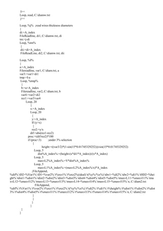 I++
Loop, read, C:diamw.txt
j++
Loop, %j% ;read wires thickness diameters
{
di:=A_index
FileReadline, di1, C:diamw.txt, di
tm:=j-di
Loop, %tm%
{
dii:=di+A_index
FileReadLine, di2, C:diamw.txt, dii
Loop, %I%
{
a:=A_index
Filereadline, var1, C:diam.txt, a
var3:=var1+di1
tmp:=I-a
Loop, %tmp%
{
b:=a+A_index
Filereadline, var2, C:diam.txt, b
var4:=var2+di2
rez1:=var3/var4
Loop, 20
{
x:=A_index
Loop, 20
{
y:=A_index
If (y>x)
{
rez2:=y/x
dif:=abs(rez1-rez2)
proc:=(dif/rez2)*100
if (proc<3) ;under 3% selection
{
height:=((var3/2)*(1-sin(15*0.01745329252)))/sin(15*0.01745329252)
Loop, 5
dist%A_index%:=(height-(x*di1*A_index))/(x*A_index)
Loop, 5
maxvL2%A_index%:=V*dist%A_index%
Loop, 5
maxvL1%A_index%:=(maxvL2%A_index%/x)*A_index
;FileAppend,
%dif%`tD2=%Var1%`tD1=%var2%`t%rez1%`t%rez2%(ideal)`t(%y%/%x%)`tdw1=%di2%`tdw2=%di1%`tHD2=%hei
ght%`tdist1=%dist1%`tdist2=%dist2%`tdist3=%dist3%`tdist4=%dist4%`tdist5=%dist5%`tmaxvL11=%maxvl11%`tma
xvL12=%maxvl12%`tmaxvL13=%maxvl13%`tmaxvL14=%maxvl14%`tmaxvL15=%maxvl15%`n, C:diam2.txt
FileAppend,
%dif%`t%Var1%`t%var2%`t%rez1%`t%rez2%`t(%y%/%x%)`t%di2%`t%di1%`t%height%`t%dist1%`t%dist2%`t%dist
3%`t%dist4%`t%dist5%`t%maxvl11%`t%maxvl12%`t%maxvl13%`t%maxvl14%`t%maxvl15%`n, C:diam2.txt
}
}
}
}
}
}
 