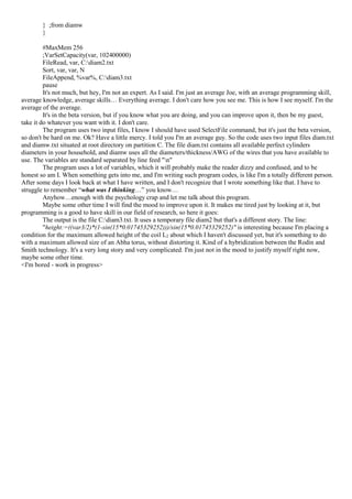 } ;from diamw
}
#MaxMem 256
;VarSetCapacity(var, 102400000)
FileRead, var, C:diam2.txt
Sort, var, var, N
FileAppend, %var%, C:diam3.txt
pause
It's not much, but hey, I'm not an expert. As I said. I'm just an average Joe, with an average programming skill,
average knowledge, average skills… Everything average. I don't care how you see me. This is how I see myself. I'm the
average of the average.
It's in the beta version, but if you know what you are doing, and you can improve upon it, then be my guest,
take it do whatever you want with it. I don't care.
The program uses two input files, I know I should have used SelectFile command, but it's just the beta version,
so don't be hard on me. Ok? Have a little mercy. I told you I'm an average guy. So the code uses two input files diam.txt
and diamw.txt situated at root directory on partition C. The file diam.txt contains all available perfect cylinders
diameters in your household, and diamw uses all the diameters/thickness/AWG of the wires that you have available to
use. The variables are standard separated by line feed "n"
The program uses a lot of variables, which it will probably make the reader dizzy and confused, and to be
honest so am I. When something gets into me, and I'm writing such program codes, is like I'm a totally different person.
After some days I look back at what I have written, and I don't recognize that I wrote something like that. I have to
struggle to remember “what was I thinking…” you know…
Anyhow…enough with the psychology crap and let me talk about this program.
Maybe some other time I will find the mood to improve upon it. It makes me tired just by looking at it, but
programming is a good to have skill in our field of research, so here it goes:
The output is the file C:diam3.txt. It uses a temporary file diam2 but that's a different story. The line:
"height:=((var3/2)*(1-sin(15*0.01745329252)))/sin(15*0.01745329252)" is interesting because I'm placing a
condition for the maximum allowed height of the coil L2 about which I haven't discussed yet, but it's something to do
with a maximum allowed size of an Abha torus, without distorting it. Kind of a hybridization between the Rodin and
Smith technology. It's a very long story and very complicated. I'm just not in the mood to justify myself right now,
maybe some other time.
<I'm bored - work in progress>
 