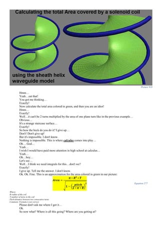 Picture 918
Hmm…
Yeah…eat that!
You got me thinking…
Exactly!
Now calculate the total area colored in green, and then you are an idiot!
Hmm…
Exactly!
Well…it can't be 2 turns multiplied by the area of one plane turn like in the previous example…
Obvious…
It's a strange staircase surface…
Exactly!
So how the heck do you do it? I give up…
Don't! Don't give up!
But it's impossible. I don't know.
Nothing is impossible. This is where calculus comes into play…
Oh… God…
Yeah…
I wish I would have paid more attention in high school at calculus…
Yeah…
Oh…boy…
Let's see…
Well…I think we need integrals for this…don't we?
Exactly!
I give up. Tell me the answer. I don't know.
Ok. Ok. Fine. This is an approximation for the area colored in green in our picture:
𝑨𝒓𝒆𝒂 =
𝝅 ∗ 𝑹 𝟐
∗ 𝑻
√ 𝟏 − (
𝒑𝒊𝒕𝒄𝒉
𝟐 ∗ 𝝅 ∗ 𝑹)
𝟐 Equation 277
Where:
R-radius of the coil
T-number of turns in the coil
Pitch-distance between two consecutive turns
Comment: Formula is not correct.
Please don't ask me where I got it…
Ok.
So now what? Where is all this going? Where are you getting at?
 