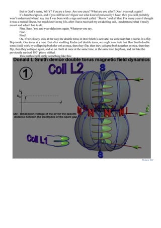 But in God’s name, WHY? You are a loser. Are you crazy? What are you after? Don’t you seek a gain?
It’s hard to explain, and if you still haven’t figure out what kind of personality I have, then you will probably
won’t understand when I say that I was born with a sign and mark called “Moria” and all that. For many years I thought
it was a mental illness, but much later in my life, after I have received my awakening call, I understood what it really
meant and what I had to do.
Fine. Sure. You and your delusions again. Whatever you say.
Fine.
Fine!
Ok. If we closely look at the way the double torus in Don Smith is activate, we conclude that it works in a flip-
flop mode. One torus at a time. But after studding Rodin coil double torus, we might conclude that Don Smith double
torus could work by collapsing both the tori at once, then they flip, then they collapse both together at once, then they
flip, then they collapse again, and so on. Both at once at the same time, at the same rate. In phase, and not like the
previously method 180° phase shifted.
This method will imply something like this:
Picture 921
 