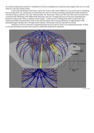 Q so that by adjusting the natural LC oscillations will form a standing wave inside the entire length of the coil, we could
achieve it. See next section on this.
I can't insert animations in this book, I know how to do it, but I won't. Maybe on a site on the web or something,
but not in this book. No. Animations in a book don't mix well. I've heard of inserting animated gif or flash animations
swf and all that in a pdf file. Fine. Ok. That's possible. Ok. That's neat. That's cool. Ok. Fine. But what if someone tries
to print the pdf? What then, huh? Didn't think about that, did you? I strongly feel sorry for the poor individual who
prints this crappy book. What a complete waste of paper…I told you this is nothing more than a comic book. The
experienced reader will most likely scroll it very fast just taking with aversion and distaste a slight glimpse of the
presented images. Besides that, I strongly doubt someone will actually read this crap that I'm writing.
Therefore I will use consecutive sequential pictures for you to get my point. Let's animate this picture, to show
to you how the Rodin coil must work, based on similar Don Smith device operation:
Picture 930
 