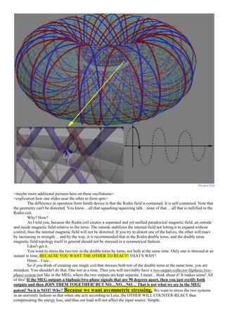 Picture 934
<maybe more additional pictures here on these oscillations>
<explication how one slides near the other to form spin>
The difference in operation from Smith device is that the Rodin field is contained. It is self-contained. Note that
the geometry can't be distorted. You know…all that squashing/squeezing talk…none of that….all that is nullified in the
Rodin coil.
Why? How?
As I told you, because the Rodin coil creates a separated and yet unified paradoxical magnetic field, an outside
and inside magnetic field relative to the torus. The outside stabilizes the internal field not letting it to expand without
control, thus the internal magnetic field will not be distorted. If you try to distort one of the halves, the other will react
by increasing in strength… and by the way, it is recommended that in the Rodin double torus, and the double torus
magnetic field topology itself in general should not be stressed in a symmetrical fashion.
I don't get it.
You want to stress the two tori in the double torus by turns, not both at the same time. Only one is stressed at an
instant in time, BECAUSE YOU WANT THE OTHER TO REACT! THAT'S WHY!
Hmm…I see…
So if you think of creating one single coil that stresses both tori of the double torus at the same time, you are
mistaken. You shouldn't do that. One tori at a time. Thus you will inevitably have a two-output-collector-biphasic/two-
phase-system just like in the MEG, where the two outputs are kept separate. I mean…think about it! It makes sense! All
of this! If the MEG outputs a biphasic/two-phase signals that are 90 degrees apart, then you just rectify both
outputs and then JOIN THEM TOGETHER! BUT NO…NO…NO… That is not what we see in the MEG
patent! No it is NOT! Why? Because we want asymmetric stressing. We want to stress the two systems
in an unevenly fashion so that when one acts according to Lenz, the OTHER WILL COUNTER-REACT thus
compensating the energy loss, and thus our load will not affect the input source. Simple.
 