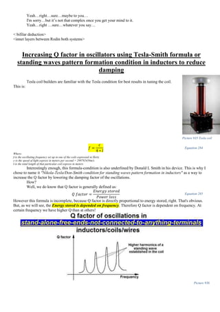 Yeah…right…sure…maybe to you…
I'm sorry…but it’s not that complex once you get your mind to it.
Yeah…right …sure…whatever you say…
< bifilar deduction>
<inner layers between Rodin both systems>
Increasing Q factor in oscillators using Tesla-Smith formula or
standing waves pattern formation condition in inductors to reduce
damping
Tesla coil builders are familiar with the Tesla condition for best results in tuning the coil.
This is:
𝑓 =
𝑐
4 ∗ 𝑙
Equation 284
Where:
f-is the oscillating frequency set up in one of the coils expressed in Hertz
c-is the speed of light express in meters per second = 299792458m/s
l-is the total length of that particular coil express in meters
Interestingly enough, this formula-condition is also underlined by Donald L Smith in his device. This is why I
chose to name it "Nikola-Tesla/Don-Smith condition for standing waves pattern formation in inductors" as a way to
increase the Q factor by lowering the damping factor of the oscillations.
How?
Well, we do know that Q factor is generally defined as:
𝑄 𝑓𝑎𝑐𝑡𝑜𝑟 =
𝐸𝑛𝑒𝑟𝑔𝑦 𝑠𝑡𝑜𝑟𝑒𝑑
𝑃𝑜𝑤𝑒𝑟 𝑙𝑜𝑠𝑠
Equation 285
However this formula is incomplete, because Q factor is directly proportional to energy stored, right. That's obvious.
But, as we will see, the Energy stored is depended on frequency. Therefore Q factor is dependent on frequency. At
certain frequency we have higher Q than at others!
Picture 936
Picture 935 Tesla coil
 