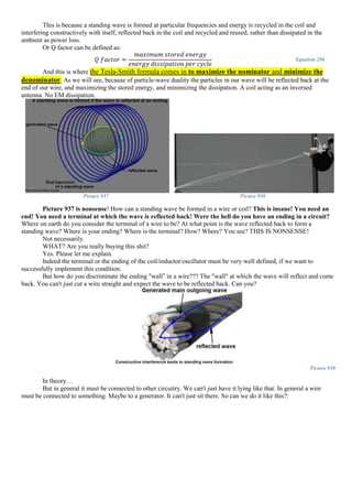 This is because a standing wave is formed at particular frequencies and energy is recycled in the coil and
interfering constructively with itself, reflected back in the coil and recycled and reused, rather than dissipated in the
ambient as power loss.
Or Q factor can be defined as:
𝑄 𝑓𝑎𝑐𝑡𝑜𝑟 =
𝑚𝑎𝑥𝑖𝑚𝑢𝑚 𝑠𝑡𝑜𝑟𝑒𝑑 𝑒𝑛𝑒𝑟𝑔𝑦
𝑒𝑛𝑒𝑟𝑔𝑦 𝑑𝑖𝑠𝑠𝑖𝑝𝑎𝑡𝑖𝑜𝑛 𝑝𝑒𝑟 𝑐𝑦𝑐𝑙𝑒
Equation 286
And this is where the Tesla-Smith formula comes in to maximize the nominator and minimize the
denominator. As we will see, because of particle-wave duality the particles in our wave will be reflected back at the
end of our wire, and maximizing the stored energy, and minimizing the dissipation. A coil acting as an inversed
antenna. No EM dissipation.
Picture 937 Picture 938
Picture 937 is nonsense! How can a standing wave be formed in a wire or coil? This is insane! You need an
end! You need a terminal at which the wave is reflected back! Were the hell do you have an ending in a circuit?
Where on earth do you consider the terminal of a wire to be? At what point is the wave reflected back to form a
standing wave? Where is your ending? Where is the terminal? How? Where? You see? THIS IS NONSENSE!
Not necessarily.
WHAT? Are you really buying this shit?
Yes. Please let me explain.
Indeed the terminal or the ending of the coil/inductor/oscillator must be very well defined, if we want to
successfully implement this condition.
But how do you discriminate the ending "wall" in a wire??? The "wall" at which the wave will reflect and come
back. You can't just cut a wire straight and expect the wave to be reflected back. Can you?
Picture 939
In theory…
But in general it must be connected to other circuitry. We can't just have it lying like that. In general a wire
must be connected to something. Maybe to a generator. It can't just sit there. So can we do it like this?:
 