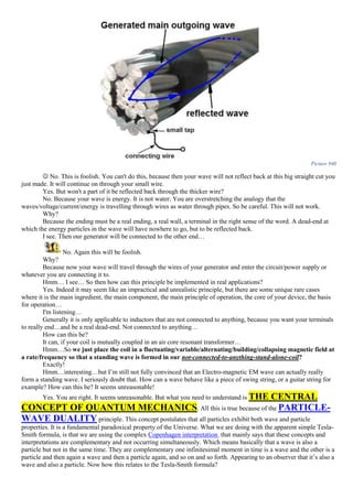 Picture 940
 No. This is foolish. You can't do this, because then your wave will not reflect back at this big straight cut you
just made. It will continue on through your small wire.
Yes. But won't a part of it be reflected back through the thicker wire?
No. Because your wave is energy. It is not water. You are overstretching the analogy that the
waves/voltage/current/energy is travelling through wires as water through pipes. So be careful. This will not work.
Why?
Because the ending must be a real ending, a real wall, a terminal in the right sense of the word. A dead-end at
which the energy particles in the wave will have nowhere to go, but to be reflected back.
I see. Then our generator will be connected to the other end…
No. Again this will be foolish.
Why?
Because now your wave will travel through the wires of your generator and enter the circuit/power supply or
whatever you are connecting it to.
Hmm… I see… So then how can this principle be implemented in real applications?
Yes. Indeed it may seem like an impractical and unrealistic principle, but there are some unique rare cases
where it is the main ingredient, the main component, the main principle of operation, the core of your device, the basis
for operation…
I'm listening…
Generally it is only applicable to inductors that are not connected to anything, because you want your terminals
to really end…and be a real dead-end. Not connected to anything…
How can this be?
It can, if your coil is mutually coupled in an air core resonant transformer…
Hmm…So we just place the coil in a fluctuating/variable/alternating/building/collapsing magnetic field at
a rate/frequency so that a standing wave is formed in our not-connected-to-anything-stand-alone-coil?
Exactly!
Hmm…interesting…but I’m still not fully convinced that an Electro-magnetic EM wave can actually really
form a standing wave. I seriously doubt that. How can a wave behave like a piece of swing string, or a guitar string for
example? How can this be? It seems unreasonable!
Yes. You are right. It seems unreasonable. But what you need to understand is THE CENTRAL
CONCEPT OF QUANTUM MECHANICS. All this is true because of the PARTICLE-
WAVE DUALITY principle. This concept postulates that all particles exhibit both wave and particle
properties. It is a fundamental paradoxical property of the Universe. What we are doing with the apparent simple Tesla-
Smith formula, is that we are using the complex Copenhagen interpretation that mainly says that these concepts and
interpretations are complementary and not occurring simultaneously. Which means basically that a wave is also a
particle but not in the same time. They are complementary one infinitesimal moment in time is a wave and the other is a
particle and then again a wave and then a particle again, and so on and so forth. Appearing to an observer that it’s also a
wave and also a particle. Now how this relates to the Tesla-Smith formula?
 