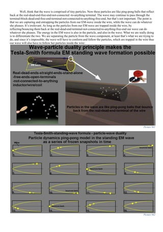 Well, think that the wave is comprised of tiny particles. Now these particles are like ping-pong balls that reflect
back at the real-dead-end-free-end-not-connected -to-anything terminal. The wave may continue to pass through the
terminal-block-dead-end-free-end-terminal-not-connected-to-anything-free-end, but that’s not important. The point is
that we are capturing and entrapping the particles from our EM-wave inside the wire, while the wave can do whatever
she pleases. It’s irrelevant. As long as the particles from our EM wave are trapped inside the wire, by
reflecting/bouncing them back at the real-dead-end-terminal-not-connected-to-anything-free-end our wave can do
whatever she pleases. The energy in the EM wave is also in the particle, and also in the wave. What we are really doing
is to differentiate the two. We are separating the particle from the wave component, at least that’s what we are trying to
do, and since it’s impossible, the wave will have to conform and follow the particles, which are trapped in the wire thus
our wave will also have to follow her particles inside the wire:
Picture 941
Picture 942
 