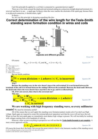 Can't this principle be applied to a coil that is connected to a generator/power supply?
There are a few tricks around the dead-end-real-terminal-ending-no-connection-straight-dead-end terminal of a
wire/coil and that is to use… a spark gap. In theory when the wave reaches the electrode of the spark gap, because there
is no physical connection, it should return, right?
In theory…
So, let's use this principle in designing something like this:
Picture 943
Of course:
𝑊𝐿1𝑏
= 2 ∗ 𝜋 ∗ 𝑅1 ∗ 𝑇1 𝑎𝑛𝑑 𝑊𝐿2𝑎
= 2 ∗ 𝜋 ∗ 𝑅2 ∗ 𝑇2 Equation 287
Where:
WL1b - Wire length of coil L1;
R1 - Coil L1 radius;
T1 - Number of turns in coil L1;
WL2a - Wire length of coil L2;
R2 - Coil L2 radius;
T2 - Number of turns in coil L2;
But our Smith condition:
𝑾 𝑳 𝟐𝒂
𝑾 𝑳 𝟏𝒃
= 𝒆𝒗𝒆𝒏 𝒅𝒊𝒗𝒊𝒔𝒊𝒐𝒏 = 𝒊, 𝒘𝒉𝒆𝒓𝒆 𝒊 ∈ ℕ+
∗
𝐢𝐬 𝐢𝐧𝐜𝐨𝐫𝐫𝐞𝐜𝐭! Equation 288
Why?
Because the standing wave in the wire doesn't stop at the coil terminal! It is not formed between the
terminals of the coil! It is formed between the endings! Between the terminals! Between the dead-ends! Between
the dead-ends where the wave doesn't have anywhere else to go, and it is reflected back!
Ok. If it's not correct, then what is the corrected one?
This one:
𝑾 𝑳 𝟐𝒂
+ 𝑾 𝑳 𝟐𝒃
𝑾 𝑳 𝟏𝒂
+ 𝑾 𝑳 𝟏𝒃
+ 𝑾 𝑳 𝟏𝒄
= 𝒆𝒗𝒆𝒏 𝒅𝒊𝒗𝒊𝒔𝒊𝒐𝒏 = 𝒊, 𝒘𝒉𝒆𝒓𝒆 𝒊
∈ ℕ+
∗
𝐢𝐬 𝐜𝐨𝐫𝐫𝐞𝐜𝐭!
Equation 289
We are working with high frequency standing wave, so every millimeter
counts! We must be extremely careful!
All of this means that we can't apply this standing wave formation pattern inside coils if we don't use High
voltage. Spark gaps are required to create this terminal-physical separation such that the wave will not leave the coil.
When we hear the term spark-gaps we immediately must deduce high voltage is present. We will inevitably be working
with voltages starting from a few hundreds of volts up.
However, when we put everything in perspective we will see that the Tesla-Smith formula is not complete. A
more correct approach will be:
𝒇 = 𝒌 ∗
𝒄
𝟒 ∗ 𝒍
𝒘𝒉𝒆𝒓𝒆 𝒌 ∈ ℕ+
∗
; 𝒌 ∈ {𝟏, 𝟐, 𝟑, 𝟒, 𝟓 … } Equation 290
Of course the lower the k the better, but you get the point (which is that k is the harmonic number of the standing wave)
f-is the oscillating frequency set up in one of the coils expressed in Hertz;
k-number of the harmonic of the standing wave;
 