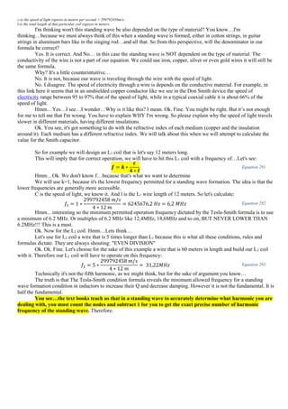 c-is the speed of light express in meters per second = 299792458m/s;
l-is the total length of that particular coil express in meters;
I'm thinking won't this standing wave be also depended on the type of material? You know…I'm
thinking…because we must always think of this when a standing wave is formed, either in cotton strings, in guitar
strings in aluminum bars like in the singing rod…and all that. So from this perspective, will the denominator in our
formula be correct?
Yes. It is correct. And No… in this case the standing wave is NOT dependent on the type of material. The
conductivity of the wire is not a part of our equation. We could use iron, copper, silver or even gold wires it will still be
the same formula.
Why? It's a little counterintuitive…
No. It is not, because our wave is traveling through the wire with the speed of light.
No. I disagree. The speed of electricity through a wire is depends on the conductive material. For example, in
this link here it seems that in an unshielded copper conductor like we see in the Don Smith device the speed of
electricity range between 95 to 97% that of the speed of light, while in a typical coaxial cable it is about 66% of the
speed of light.
Hmm…Yes…I see…I wonder…Why is it like this? I mean. Ok. Fine. You might be right. But it’s not enough
for me to tell me that I'm wrong. You have to explain WHY I'm wrong. So please explain why the speed of light travels
slower in different materials, having different insulations.
Ok. You see, it's got something to do with the refractive index of each medium (copper and the insulation
around it). Each medium has a different refractive index. We will talk about this when we will attempt to calculate the
value for the Smith capacitor.
So for example we will design an L1 coil that is let's say 12 meters long.
This will imply that for correct operation, we will have to hit this L1 coil with a frequency of…Let's see:
𝒇 = 𝒌 ∗
𝒄
𝟒 ∗ 𝒍
Equation 291
Hmm…Ok. We don't know f…because that's what we want to determine
We will use k=1, because it's the lowest frequency permitted for a standing wave formation. The idea is that the
lower frequencies are generally more accessible.
C is the speed of light, we know it. And l is the L1 wire length of 12 meters. So let's calculate:
𝑓1 = 1 ∗
299792458 𝑚/𝑠
4 ∗ 12 𝑚
= 6245676,2 𝐻𝑧 = 6,2 𝑀𝐻𝑧 Equation 292
Hmm…interesting so the minimum permitted operation frequency dictated by the Tesla-Smith formula is to use
a minimum of 6.2 MHz. Or multiples of 6.2 MHz like 12,4MHz, 18,6MHz and so on, BUT NEVER LOWER THAN
6.2MHz!!! This is a must.
Ok. Now for the L2 coil. Hmm…Lets think…
Let's use for L2 coil a wire that is 5 times longer than L1 because this is what all these conditions, rules and
formulas dictate. They are always shouting: "EVEN DIVISION"
Ok. Ok. Fine. Let's choose for the sake of this example a wire that is 60 meters in length and build our L2 coil
with it. Therefore our L2 coil will have to operate on this frequency:
𝑓2 = 5 ∗
299792458 𝑚/𝑠
4 ∗ 12 𝑚
= 31,22𝑀𝐻𝑧 Equation 293
Technically it's not the fifth harmonic, as we might think, but for the sake of argument you know…
The truth is that The Tesla-Smith condition formula reveals the minimum allowed frequency for a standing
wave formation condition in inductors to increase their Q and decrease damping. However it is not the fundamental. It is
half the fundamental.
You see…the text books teach us that in a standing wave to accurately determine what harmonic you are
dealing with, you must count the nodes and subtract 1 for you to get the exact precise number of harmonic
frequency of the standing wave. Therefore:
 