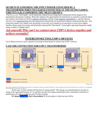 SECRETS IN LOWERING THE INPUT POWER CONSUMED BY A
TRANSFORMER WHEN NO LOAD IS CONNECTED AT THE OUTPUT (OPEN-
CIRCUIT) (A.K.A LOWERING THE “BLUE LIQUID”):
This PIN (NO LOAD) “blue liquid”, can be drastically reduced by providing better containment for the magnetic flux
generated by the primary windings. When this magnetic flux generated by the transformer is created in a material which
can contain it and retain it (with low magnetic reluctance), and has a high magnetic permeability µr, and this material
also has a low magnetostriction then the input power consumed by the transformer without a load should decrease. Also
using short square wave signals (one-shot pulses or low duty cycle signals) as an alternative to sine-waves signals,
should in theory spent less energy and drastically reducing this “blue liquid”. Using higher operating frequencies might
reduce it (there is a higher limit).
Ask yourself: Why can’t we connect more COP>1 devices together and
achieve overunity?
INTERCONNECTING COP>1 DEVICES
Let us find an answer to such a question, by trying to interconnect in various ways COP>1 devices.
CASCADE CONNECTION FOR COP>1 TRANSFORMERS
Picture 89
Note: This type of definitions of COP, Efficiency and Overunity are mostly applied to Transformers and Ideal Transformers. Using these definitions in any other type of generators, motors or devices, is not recommended
and will likely lead to serious distortions and errors.
In this case, we have started with 50 units of “energy liquid”. This energy was transformed into 26 units of
energy with a good performance of 1.5, and these 26 units were again transformed with a remarkable coefficient of
performance of 6 and we ended up with 24 units of energy.
It’s damn blue liquid, that’s the problem! If we can reduce it, then our case will be:
 