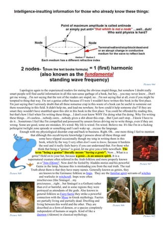 Picture 944
I apologize again to the experienced readers for stating the obvious stupid things, but somehow I doubt really
smart people will find useful information in all this non-sense garbage of a book, but hey…you may never know…Don't
get me wrong…I'm not saying that the rest of the readers are stupid, no…I'm not saying that at all, even if you might be
tempted to thing that way. I'm not a genius either because if I were I wouldn't have written this book in the first place.
I'm just saying that I seriously doubt that all these nonsense crap in this waste of a book can be useful to someone out
there researching in this field. It didn't help me, and lead me nowhere. So how could it help someone else? If they are
smart they wouldn't have stumbled upon this shit in this book in the first place. You could be offended by reading this,
but that's how I feel when I'm writing these things…I don't even know WHY I'm doing what I'm doing. Why I'm writing
these things…it's useless…nobody cares…nobody gives a shit about this crap…But I just can't stop…I know I have to
do it…Sometimes I feel like I'm compelled and possessed by unseen forces driving me to write things, even if they are
wrong. Some are good, some are mistakes. It's wired. My life is wired. I'm wired. Believe me. It's like I'm in a fucking
poltergeist twilight zone episode or something and I can't wake up…excuse the language.
Enough with my physiological disorder crap and back to business. Right. Oh…one more thing I feel to mention
that although this occult/mystic knowledge I possess about all these things and
some have slipped occasionally though my tong in writing them in this
book, which by the way I very often don't want to know, because it burdens
the soul and it really feels heavy if you can understand that. For those who
think that being a "genius" is good, let me give you a little newsflash. The
term "being a genius" literally means "having a genie". Now…What is a
genie? Hold on to your hat, because a genie…is an unseen spirit. It is a
supernatural creature often referred in the Arab folklore and more properly known
as a "Jinn (Djinn)". Now don't be fooled by Aladdin stories and his powerful
Genie in the lamp, because this is misleading you from the real truth. The real
Truth about them is that they have many names. Generally known as genies, they
are known to the Germanic folklore as Imps. They are the familiar spirit servants of witches
and warlocks in witchcraft. Imps were often
mischievous (like Sméagol…my
precioussss…right…but Sméagol is a Gollum) rather
than evil or harmful, and in some regions they were
portrayed as attendants of the gods. Also known in
general folklore as Fairy/faerie they strike a powerful
connection with the Muse in Greek mythology. Faeries
are partially living and partially dead. Dwelling and
living between this world and the other. They are
described as a form of demon, or a species completely
independent of humans or angels. Kind of like a
daemon (≠demon) in classical mythology.
Picture 948
Picture 947
Picture 949
Picture 946
Picture 945
 