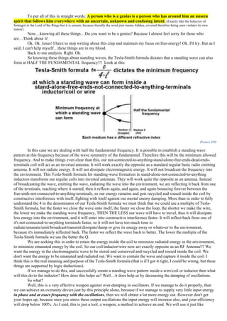 To put all of this in straight words: A person who is a genius is a person who has around him an unseen
spirit that follows him everywhere with an uncertain, unknown and confusing intent. (Exactly like the behavior of
Sméagol in the Lord of the Rings but it is unseen, because literally the word jinn means hidden, covered therefore being seen violates its own
nature).
Now…knowing all these things…Do you want to be a genius? Because I almost feel sorry for those who
are…Think about it!
Ok. Ok. Jesus! I have to stop writing about this crap and maintain my focus on free-energy! Ok. I'll try. But as I
said, I can't help myself…these things are in my blood.
Back to our analysis. Right. Ok.
So knowing these things about standing waves, the Tesla-Smith formula dictates that a standing wave can also
form at HALF THE FUNDAMENTAL frequency!!! Look at this:
Picture 950
In this case we are dealing with half the fundamental frequency. It is possible to establish a standing wave
pattern at this frequency because of the wave symmetry of the fundamental. Therefore this will be the minimum allowed
frequency. And to make things even clear than this, our not-connected-to-anything-stand-alone-free-ends-dead-ends-
terminals coil will act as an inverted antenna. It will work exactly the opposite as a standard regular basic radio emitting
antenna. It will not radiate energy. It will not dissipate electromagnetic energy. It will not broadcast the frequency into
the environment. This Tesla-Smith formula for standing-wave formation in stand-alone-not-connected-to-anything
inductors transforms our regular coils into inverted antennas. They will work quite the opposite as an antenna. Instead
of broadcasting the wave, emitting the wave, radiating the wave into the environment, we are reflecting it back from one
of the terminals, reaching where it started, then it reflects again, and again, and again bouncing forever between the
free-ends-not-connected-to-anything-terminals, so our energy remains and gets recycled and reused inside the coil by
constructive interference with itself, fighting with itself against our mortal enemy damping. More than in order to fully
understand the 4 in the denominator of our Tesla-Smith formula we must think that we could use a multiple of Tesla-
Smith formula, but the faster we close the wave onto itself, the faster we close the loop, the shorter we make the wire,
the lower we make the standing wave frequency, THEN THE LESS our wave will have to travel, thus it will dissipate
less energy into the environment, and it will enter into constructive interference faster. It will reflect back from one of
it's not-connected-to-anything terminals faster, so it will not have too much time to
radiate/emanate/emit/broadcast/transmit/dissipate/damp or give its energy away or whatever to the environment,
because it's immediately reflected back. The faster we reflect the wave back to better. The lower the multiple of the
Tesla-Smith formula we use the better the Q.
We are seeking this in order to retain the energy inside the coil to minimize radiated energy in the environment,
to minimize emanated energy by the coil. So our coil/inductor/wire now act exactly opposite as an RF Antenna!!! We
want the energy in the electromagnetic wave to be stored and conserved and recycled and reused inside the coil. We
don't want the energy to be emanated and radiated out. We want to contain the wave and capture it inside the coil. I
think this is the real meaning and purpose of the Tesla-Smith formula (that is if I got it right, I could be wrong, but these
things are supported by logic deductions).
If we manage to do this, and successfully create a standing wave pattern inside a wire/coil or inductor then what
will this do to the inductor? How does this helps us? Well…it does help us by decreasing the damping of oscillations.
So what?
Well, this is a very effective weapon against over-damping in oscillators. If we manage to do it properly, then
we can achieve an overunity device just by this principle alone, because if we manage to supply very little input energy
in phase and at exact frequency with the oscillations, then we will obtain a lot more energy out. However don't get
your hopes up, because once you stress these output oscillations the input energy will increase also, and your efficiency
will drop below 100%. As I said, this is just a tool, a weapon, a method to achieve an end. We will use it just like
 