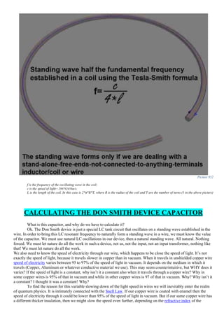 Picture 952
f is the frequency of the oscillating wave in the coil;
c is the speed of light= 299792458m/s;
L is the length of the coil. In this case is 2*π*R*T, where R is the radius of the coil and T are the number of turns (1 in the above picture)
CALCULATING THE DON SMITH DEVICE CAPACITOR
What is this capacitor, and why do we have to calculate it?
Ok. The Don Smith device is just a special LC tank circuit that oscillates on a standing wave established in the
wire. In order to bring this LC resonant frequency to naturally form a standing wave in a wire, we must know the value
of the capacitor. We must use natural LC oscillations in our device, then a natural standing wave. All natural. Nothing
forced. We must let nature do all the work in such a device, not us, not the input, not an input transformer, nothing like
that! We must let nature do all the work.
We also need to know the speed of electricity through our wire, which happens to be close the speed of light. It’s not
exactly the speed of light, because it travels slower in copper than in vacuum. When it travels in unshielded copper wire
speed of electricity varies between 95 to 97% of the speed of light in vacuum. It depends on the medium in which it
travels (Copper, Aluminum or whatever conductive material we use). This may seem counterintuitive, but WHY does it
varies? If the speed of light is a constant, why isn’t it a constant also when it travels through a copper wire? Why in
some copper wires is 95% of that in vacuum and while in other copper wires is 97 of that in vacuum. Why? Why isn’t it
a constant? I thought it was a constant! Why?
To find the reason for this variable slowing down of the light speed in wires we will inevitably enter the realm
of quantum physics. It is intimately connected with the Snell Law. If our copper wire is coated with enamel then the
speed of electricity through it could be lower than 95% of the speed of light in vacuum. But if our same copper wire has
a different thicker insulation, then we might slow the speed even further, depending on the refractive index of the
 