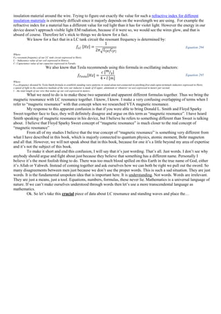 insulation material around the wire. Trying to figure out exactly the value for such a refractive index for different
insulation materials is extremely difficult since it majorly depends on the wavelength we are using. For example the
refractive index for a material has a different value for red light than it has for violet light. However the energy in our
device doesn’t approach visible light EM radiation, because if it were so, we would see the wires glow, and that is
absurd of course. Therefore let’s stick to things we do know for a fact.
We know for a fact that in a LC tank circuit the resonant frequency is determined by:
𝑓𝐿𝐶 [𝐻𝑧] =
1
2𝜋√ 𝐿[𝐻] 𝐶[𝐹]
Equation 294
Where:
FLC-resonant frequency of our LC tank circuit expressed in Hertz;
L – Inductance value of our coil expressed in Henrys;
C- Capacitance value of our capacitor expressed in Farads;
We also know that Tesla recommends using this formula in oscillating inductors:
𝑓𝑇𝑒𝑠𝑙𝑎[𝐻𝑧] =
𝑐 [ 𝑚
𝑠⁄ ]
4 ∗ 𝑙 [𝑚]
Equation 295
Where:
Ftesla-frequency dictated by Tesla-Smith formula to establish standing wave patterns in stand-alone-not-connected-to-anything-free-ends-open-terminals inductors expressed in Hertz;
c-speed of light in the conductive medium of the wire our inductor is made of (Copper, aluminum or whatever we use) expressed in meters per second;
l – the total length of our wire that makes up our coil expressed in meters;
What we need to do is to make these two separated and apparent different formulas together. Thus we bring the
magnetic resonance with LC resonance together. I know, I know. I make a very confusing overlapping of terms when I
refer to “magnetic resonance” with that concept when we researched VTA magnetic resonance.
My response to this apparent confusion is that if you were able to bring Donald L. Smith and Floyd Sparky
Sweet together face to face, they will definitely disagree and argue on this term as “magnetic resonance”. I have heard
Smith speaking of magnetic resonance in his device, but I believe he refers to something different than Sweet is talking
about. I believe that Floyd Sparky Sweet concept of “magnetic resonance” is much closer to the real concept of
“magnetic resonance”
From all of my studies I believe that the true concept of “magnetic resonance” is something very different from
what I have described in this book, which is majorly connected to quantum physics, atomic moment, Bohr magneton
and all that. However, we will not speak about that in this book, because for one it’s a little beyond my area of expertise
and it’s not the subject of this book.
To make it short and end this confusion, I will say that it’s just wording. That’s all. Just words. I don’t see why
anybody should argue and fight about just because they believe that something has a different name. Personally I
believe it’s the most foolish thing to do. There was too much blood spilled on this Earth in the true name of God, either
it’s Allah or Yahweh. Instead of coming together and ask ourselves how we can both be right we pull out the sword. So
many disagreements between men just because we don’t use the proper words. This is such a sad situation. They are just
words. It is the fundamental unspoken idea that is important here. It is understanding. Not words. Words are irrelevant.
They are just a means, just a tool. Equations, numbers, formulas, these never lie. Mathematics is a universal language of
nature. If we can’t make ourselves understood through words then let’s use a more transcendental language as
mathematics.
Ok. So let’s take this crucial piece of data about LC resonance and standing waves and place the…
 