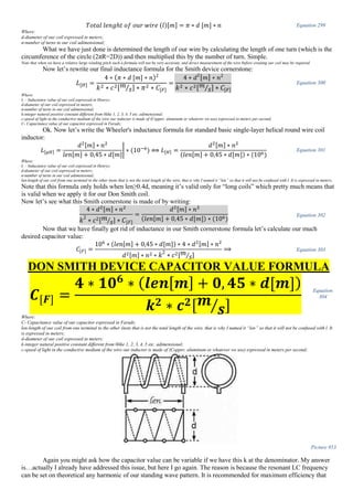𝑇𝑜𝑡𝑎𝑙 𝑙𝑒𝑛𝑔ℎ𝑡 𝑜𝑓 𝑜𝑢𝑟 𝑤𝑖𝑟𝑒 (𝑙)[𝑚] = 𝜋 ∗ 𝑑 [𝑚] ∗ 𝑛 Equation 299
Where:
d-diameter of our coil expressed in meters;
n-number of turns in our coil adimensional;
What we have just done is determined the length of our wire by calculating the length of one turn (which is the
circumference of the circle (2πR=2D)) and then multiplied this by the number of turn. Simple.
Note that when we have a relative large winding pitch such a formula will not be very accurate, and direct measurement of the wire before creating our coil may be required.
Now let’s rewrite our final inductance formula for the Smith device cornerstone:
𝐿[𝐻] =
4 ∗ ( 𝜋 ∗ 𝑑 [𝑚] ∗ 𝑛)2
𝑘2 ∗ 𝑐2[ 𝑚
𝑠⁄ ] ∗ 𝜋2 ∗ 𝐶[𝐹]
=
4 ∗ 𝑑2
[ 𝑚] ∗ 𝑛2
𝑘2 ∗ 𝑐2[ 𝑚
𝑠⁄ ] ∗ 𝐶[𝐹]
Equation 300
Where:
L – Inductance value of our coil expressed in Henrys;
d-diameter of our coil expressed in meters;
n-number of turns in our coil adimensional;
k-integer natural positive constant different from 0like 1, 2, 3, 4, 5 etc. adimensional;
c-speed of light in the conductive medium of the wire our inductor is made of (Copper, aluminum or whatever we use) expressed in meters per second;
C- Capacitance value of our capacitor expressed in Farads;
Ok. Now let’s write the Wheeler's inductance formula for standard basic single-layer helical round wire coil
inductor:
𝐿[µ𝐻] =
𝑑2[𝑚] ∗ 𝑛2
𝑙𝑒𝑛[𝑚] + 0,45 ∗ 𝑑[𝑚]
| ∗ (10−6
) ⟺ 𝐿[𝐻] =
𝑑2[𝑚] ∗ 𝑛2
(𝑙𝑒𝑛[𝑚] + 0,45 ∗ 𝑑[𝑚]) ∗ (106)
Equation 301
Where:
L – Inductance value of our coil expressed in Henrys;
d-diameter of our coil expressed in meters;
n-number of turns in our coil adimensional;
len-length of our coil from one terminal to the other (note that is not the total length of the wire, that is why I named it “len” so that it will not be confused with l. It is expressed in meters;
Note that this formula only holds when len≥0.4d, meaning it’s valid only for “long coils” which pretty much means that
is valid when we apply it for our Don Smith coil.
Now let’s see what this Smith cornerstone is made of by writing:
4 ∗ 𝑑2[𝑚] ∗ 𝑛2
𝑘2
∗ 𝑐2[ 𝑚
𝑠⁄ ] ∗ 𝐶[𝐹]
=
𝑑2[𝑚] ∗ 𝑛2
(𝑙𝑒𝑛[𝑚] + 0,45 ∗ 𝑑[𝑚]) ∗ (106)
Equation 302
Now that we have finally got rid of inductance in our Smith cornerstone formula let’s calculate our much
desired capacitor value:
𝐶[𝐹] =
106
∗ (𝑙𝑒𝑛[𝑚] + 0,45 ∗ 𝑑[𝑚]) ∗ 4 ∗ 𝑑2[𝑚] ∗ 𝑛2
𝑑2[𝑚] ∗ 𝑛2 ∗ 𝑘2
∗ 𝑐2[ 𝑚
𝑠⁄ ]
⟹ Equation 303
DON SMITH DEVICE CAPACITOR VALUE FORMULA
𝑪[𝑭] =
𝟒 ∗ 𝟏𝟎 𝟔
∗ ( 𝒍𝒆𝒏[ 𝒎] + 𝟎, 𝟒𝟓 ∗ 𝒅[𝒎])
𝒌 𝟐 ∗ 𝒄 𝟐[ 𝒎
𝒔⁄ ]
Equation
304
Where:
C- Capacitance value of our capacitor expressed in Farads;
len-length of our coil from one terminal to the other (note that is not the total length of the wire, that is why I named it “len” so that it will not be confused with l. It
is expressed in meters;
d-diameter of our coil expressed in meters;
k-integer natural positive constant different from 0like 1, 2, 3, 4, 5 etc. adimensional;
c-speed of light in the conductive medium of the wire our inductor is made of (Copper, aluminum or whatever we use) expressed in meters per second;
Picture 953
Again you might ask how the capacitor value can be variable if we have this k at the denominator. My answer
is…actually I already have addressed this issue, but here I go again. The reason is because the resonant LC frequency
can be set on theoretical any harmonic of our standing wave pattern. It is recommended for maximum efficiency that
 